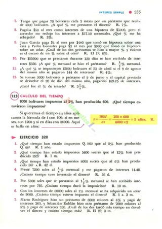 I"TE~ES S IMPLI • 555
7. Tengo (IUC f"!"..r 70 boliv,m:$ acb 3 mtsn por un préuamo que reciLJi
de 4UUO lJulu·ues. ~A qui % me preslaro" el di~ro1 R. 7%.
8. I'agaw $50 al mes (omo intacscs di:' una hipotl!'Ca dt: $j(jO(), pero el
a(Tttt!or 111" rroujo I~ inlC:~ a SJ7.!iO lIlerT1ua.ln. ¿Qué % me ha
rebajado} R. 3%.
9. Juan CarciOl paga $4 al mn por $4tj() que lomó en hipcMtca IOLJre una
casa y 1·1...~lro GonzáleL paga la al mes por $!IOO que tomó en hipowCl
IObre un !Olar. ¿Cu:;U dl: los dos pracam~ K hiw a mayor,., y cuánlO
n el (",,(('SO de un " tollre el Olro~ R. [1 10; 6${..
10.
11
12.
Por S55<JOo que 5e prf'5l.aron durante 14!Q días le han rttiLJido de ime-
1'('50 $550. eA qu¡l' % menloual w: hizo d prmamo~ R.: '" IllCn$ual.
l A qut ~ K impusie-,:on 12000 bollvarf'5 el 23 de aLJril u el 9 de agooto
dd mi"'lIo año w: pagaron 14.4 de inleretC:Ü R. 4%.
~ lumOln 0000 llollvarn a preuamo el 9 de jumo y el capical plt:~latlu
le tkvud."e el :.!O de dic. del miSolnu año, pagitndo 169.75 tic: Imer~'1eI.
(Cuál lue el ~ de inlerb1 ·R. 3~%.
§ CALCULO DEL TIEMPO
6000 bolívaru impuutOlll al 2% han producido 600. ¿Qué tiempo eJ-
tuvieron impuutos?
Si quercmO$ el timlpo en iliil» apli·
camos la lórmula de t con 100; si en m~
ses. con 1200 y si en dlas con 36000. AquJ
se halla en aiiOlll: /
.- EJERCICIO 320
1001 100 x 600
/= - = -'-;:,;.;;-:;;;.-
er 6000 x2
5 afo&. R.
l . ¿Q!Ji lIempo han C$lado impul!S101 Q.900 que al 5~ h," producido
Q. 48} R. 1 afM)o
2 ¿Que tiempo han eslado impucscos 5600 SUCI'Cl que al 12% han pro-
ducido 392? R. 7 m.
3. ¿Qut Ilcnl~ han C$lado impucslo. IK)()() IUO'CS que al 6% han produ·
culo 56~ .. R. 42 d.
" Prwi 7200 1010 al .;.% memual y me pagaron de interl:$l:l 14.40.
~Cua nto tiempo tuve invenido el dinero} Jl. 36 d.
15. Por 5300 ~n que SI: prcslaron al 1+% men$ual SI: han recibido inte-
r~ por 795. ~(;u.án l o ti.t:mpo duró la imp05ición? R. 10 m.
6. Con los inlcrtsn de 60000 r.oln al I',l. ITf'nsual ~ ha adquirido un :!Olar
de 9000. ¿Cuánto Ikm~ estuvo impuo(o el tlincro1 R. 1 a. 3 m.
7 !Iano Rooríguez him un P'"btitmo de 8000 ooloncs al 6% y pagó de
imeJnC5 360. y Sebasr.ián Rold:n hizo Otro pr¡l'"tamo de 7000 t;alonn al
5% y pagó de inlereses 350. {-CUál de los dos lardó mis tiempo en devol·
VlT el dinero y cuánto uemp::i mis? R. El 20. 3 m.
 