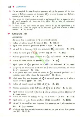556 • ARITIlIf'TICA
8. Por un <oIpHal de tIOOO kmpir.u pnnado al tl';(, he pagado t!O dI': iulc·
r!':SO. ~I hulm.·ra IJapdo de inteJUC$ 8G:. «.u;lIlIo tiempo m;h hubiera
te'lIOjo )'u el dillelo~ R. a d. mb.
9. Una ) 11111.' de I:...·UO km(.>II";!., IUlllat.la " pr61:OlUu al 7'-'" se tk ~ uel~e el B
de ahnl p~lIudu de .utuO<.... ~..w. ¿Que día K hito el pll~'lalUo~
R. 3 de mano.
10 Se lomol
dl'yol'cr
lunón~
al 4r.. una ~uma de !IOUU 1.l..1~ el la de septiembre y al
el t.•• pilal K ""!:jan j..I de inu·Ie.t:1- ¿Qu~ dia se Imo la elevo-
R . 21.i de nov.
• UERCICIO 321
MISClLANlA
(SI no .ot: dn:e lu controlrio, el % le t:ntiende anual).
l. Hallar el ¡nlere, anual de 5-150 al S'¡t. R. $22.50.
,. lQU~ rema rnt'll)ual producen $1:'".00 al 6%1 R. $1.50.
3 •lA que 'JL se i'lIpone" 55IS <¡oc producen $4;; melllualo? R. 10%.
.. Hallar la wma que al sf'l'> pr-oduce $22 al año. R. kUQ.
e "Cujnto pnxlumin 7200 bolh"lll"a al a-f% en t m~ R. bs. 112.50.
B. Hallar la renlll diaria de J.l0lIl..:) al a-¡.%. R. $3~.
7. ¿Que capital al 2: '¡{. produce en 1 aios 1750 boliva rn? R. bs. 10000.
a. lA <¡ut 'JI Iot: Im(.>U),cl·on $7100 que en a añm han prooucido un redilO
de Sil IIlCI1WlI!t'Ü R. 12')0.
9. SI IC qU iere !jue una suma de: $19'lG al -i-%Int:n!iual produlUl $:12 1.
l('U~ntOl IIICSn tkU¡: dur"r b. imposición? R . 25 m.
10. ¿Qué ~umol h..y <¡ue mlJ>O'lCf al 1.!.~ mensual para !jut: en :1 ..ios Y
•med.o produtca SI·n? R. $200.
11. H..llar el lIuera anual de $800 al s-!%. R. $70.
•
12. lCu~ nlo pf"oducirin 8400 IJolivucs al 3+,* en 2 años? R.. bs.588.
13. lQU~ suma le impollC al 4-i-'~ 51 en 2 años y 5 mt:Set proouce 2610 sucrn?
R. 24000 ~u<rC$.
14. l-1;¡lIal' d IIllert s de SltIOOO ..1 7'1'0 en 1 lTIOt:!I Y 10 días. R. $770.
le. lQué fUma al io"" dl;¡no proouO! $20.25 Inen..walo~ R. $20'15.
16. lA!j~ ~ memu..1 hay !jue IInpunc:r $24:1 para 'IUI' en 5 alios prooul.ca.n
17
.." •R . . 'fe> mensual.
¿Cu.inIOl
rido 2:1?
dias han otado
R. 21 d!..
impueMos 4000 sucres qoc al 9% han produ.
 