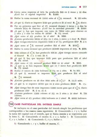 ".TUIUI SlMPI.( • 557
18. Cien.. ,.uma i mpu ~a 11 14% ha producido $49 en 2 maes y lO di;¡s.
~Cu:;1 luc el QlpltaJ impuesto? R_ $1800.
19 "fillln 1.. rem a mcn:.ual de láOOO ¡oles al I-i-'ib mc:J1$ua!. R.. 22.-,loOles.
2(). ~A 'Iuc! 'ft. di..rio K: impo~fl $;$5() que producen $7 al mes? R.!.<Jt, diario.
21. 1'0$ UII prtRalllo 'Iue hice al 1~ 1l~It5ual durante 5 mesa y 4 dias he
colmillo $154 de inten:sc."'- ~('u;il luc hl Glntid4!d prcst..da? R. $3000.
22. lA <¡ué "" hay ljue illlpotl"l UII3 suma oJt... 72000 soles pita obu~~r en
J ..fu.)!; y " d,u UII réWto de 105481 R. :1% anual.
23. (Qué ~U lll;a ill ..JOJ', produce ~I:I al ;ailo? R. $200.
24. ,Cuántu pU)I.lucmín $-JJOtJ al 12',.( en :1 años, 5 mesn y 1:1 d.u1 R. $l tia7.
25. ~Quc! tit-mpo nluvil:rOIl Impuestos ¡j(KJ 51 al 7% pcodujcron $701 R. ~ a.
26. ~Quc! ,wma al 7~ lIIc:nloual produce: $IO! al año? R. $133';.
27. Hall..r 1.. ,-cnt.. mCllloual ljue ..r..ducen $I;;uoo impu~oa al 11:1%. R. $2'25.
28. 78OC1 coJom'S ..1 :J-i-'1b han producldu 9'18.20. lQué tiempo estuvo COlocado
el dincr& R. a a. .¡, nla. 24 d.
29. lA que '}I; hay Ilue illlpoller $.125 pua que protlutran S:.!6 al a110?
R. 8% anu..!.
30. tQué )unl.l al l 'r" melllou:1I produce $240 en 10 anos? R. $200.
31. ¿A 'Iué ',(, te han impu~o $!!'¡'OO <¡ue en 7 m~ han producH.1o $28?
R. 21( allual.
32. H..II;,., el ¡meln de :!;JOO bolivarClo al 7% en 5 aios. R. los. 805.
31. lA ljut' '" Incn5ual se IIl1ponen $200 que produc:cn $16 al año?
R. f% meruual.
S4. [<.:o.1l1tO producen en .ro dlll5 9OUO ioOl~ al rri',V R. 51.2;; IoOla.
36. lA que % !le lIu l KlIIC'1I $6.100 qut' en ~ ailOS producen $252i R. :!ft..
se. ¿Que tiempo hall dt e:staJ mlptlClotOlo 1;;000 lucres pana que al 1...!.'A. diarioQ
produzcan 2701 R. 2 1lI. ti d.
37. lCu.imo producrn J~'tlOO rolollCl ..1 3<;t en 2 aios y 19 díal? R. 738
colones..
aa. ¿Que )Ulll:l al 4ro produce :I:!O(J boJíVilrC$ rn 2 ailOS? R. 40000 bolJvarC1o.
8 CASO PARTICULAR DEL IHTERE.S SIMPLE
M incluYe":n el1 el CIl50 particular del inte":r6 simple": los problemas que
corresponden a los cuatro casos siguie":ntn: 1) Conociendo c. t y r, hallar
la suma del capital con d inu~r6, qu~ se lI",ma monto y se representa por
la letra C. 2) Conociendo el monto e, e y t, hallar r. 3) Conociendo
e, e y r. hallar t. .) Conoci~do e, t y r, h¡¡.lIar c.
J) C4nociendo e, t y r. hallar el monto, C.
 