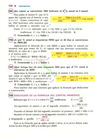 558 . AJIITMIETICA
§ lEn cuánlO se convcrtirin 7200 bolívares al S-;% anlllll C'n 5 meses?
Nos piden el momo C. quC' es la
&urna del capital con el imerés. o SC'a.
C=c+/. Como conocemos el capi.
tal. 7200 boHvares, sólo tenC'mos quC'
hallar C'I intCTH Y sumarlo con c./
I = ~ = 1200)( ~)( 3.15 - ba.1l2.50
1200 1200
Como C = C + /. sabiendo que C = bs. 7200 Y qlle / = bs. 112.50,
lendrC'mos: C ::;;; bs. 1200+Us. JI2.50=bs.7312.50. R.
2) CooociC'ndo C. c y 1, hallar r.
elA qul % ann.al K impusieron $9000 que en 40 dias 1(' convirtieron
lEn $9<Hi1.2li?
Aplicarl:lI1OS la fórmula dI: r con 36000 y para hallar d imelis no
u'nemos lI1ás que T('Slar de e, el f.-a pilal con sus imerl:SC'S acumulados,
$9051.25, el valor dC' c que es $9000
y d intaCs SC'rá:
/ = C -c=$9051.25 - $9000 = $51.25,
Y 100drl:mos: /
3WOOl 36(00)( 51.25
9000 X 40
•5-;%. R.
3) Conociendo C, c y r, hallar t.
§ ¿Qul licmpo han de cstar impuestos $MIO para que al 1% anual se
wnviC'rtan en $5701
Aplicanu15 la fórmula de t, y para hallar el imaá I no tcnemos más
que rC'star el capital e qut ('J $500. del 1{101 100)( 10
montoC que e5 $570 yel ¡nitres / = C-c t= --= =2 lliloa. R.
¡erá $570 _ $5()() = $70, Y ttndremos: ---./ c r 500 )( 7
4) Conociendo C, I y r, hallar e.
Para resolvcr este l'3S0 tenemos que aplicar la fórmula que d~ucimos
a continuación.
S OEDUCCION DE LA FORMULA OEl CAPITAL PRIMITIVO
elr elr
Sabemos que e = c+ / y corno 1= 100 tendremos: e = c + 100
Incorporando el Oltero e en el St:gundo miembro:
e = IOOc+ctf'
100
Pa~ndo el divisor 100 del segundo miembro al primero: lOOe = IOOc+ c lf'
Sal'ando el factor cornlm c en el segundo miembro: 100)( e = c{IOO+tr)
100 e
y despejando e, queda: e = 100 + Ir
ESla ('S la fórmula qut se aplica siendo t afi'15; si tS m"'3t'3 deben su¡ti·
tuirS(' los dos lOO poc 1200 Ysi ('S dias por 36000.
 
