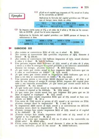 fjemplm I
e11 tevOl", el copilol que impUftfQ 01 70;;, CHlUo! etI 5 oios
se he conve<lodo en $3IOSJ
AplicOf1'lOll lo fórmulo del copilol p<im¡livo con 100 pot_
que el tiempo viene docIo en oños:
IOOC IOO x 3105 toOX31OS
e=ICIl +l' =ICIl +17 x 5'& lIS - S23OO_ l.
CZ 1 Se impooe c'e<1o wmo 01 3'10 '1 01 cabo de 2 oiios '1 18 dios se he conver-
tido en $12738. tCuOI fue lo wmo impufllol
Apticomol lo formulo del copilol p,imt,iYo con 36000 potoue el tiempo lo
reducll'emQS o dMnl
<=
3dOOI+ t,
. . X 121:. 3dOOO X 121:.
= ""' ""' $12000. 1.
360DD+13 x "'l XII"
.. EJERCICIO 322
1-
,.
3
••
,
7.
••
10.
11
1~
13.
IS.
~EII cu;iulu ~ (ou",erllt .l n $t:;O al li~ e ll -1 ailOl1 R... $310.
, t..n c:u~mo IIC col1verur;!u 300 qU~IL<ltt.,. imput.."IOJ al :31~ duram~ ti
mt.'ta~ R. Q. aoo.tiO.
¿t..n c:u:l mo IIC C0I1H'llil·.in UO InJlIu¡u imput.'lotos al 5t% anual ¡Jurante
-1 'IIic» Y ti d...~i R. ~6.;i2 b3l1)()as.
Unll pt.'I>OIlll unlX)!)I,' 4&00 boIIYaIt.." al 12'¡'t anual y al callo Oc :3 años.
~ Illelot.." y ti dl"~ le el1ul,lIl1n ~I c ..piu l p -blado y "Ili imen'llob ¡¡cumulados
dur..."e oc: lIellll:lO. ¿Lu:llllu Ice,lIlr.i} R. 6357 OOII':lr~.
lA ' Iué I"ntu pul cielito anual ~ h.1II Imput'lolO 8000 OOh~"rt.." qu~ t.'I1
o ..ilul. )ot' oolll I'l't...-oOl en l0000~ R. 3;~ anual.
~ A que IlIlItu por Cielito anual loe Illlpu6lC'roll -1800 l>olíuan.." que ell 2
años y un 1lIt.'$ se c:onUlrlierOIl en 50001 R. 2% anual.
Una IlClilUna pC)la II un amigo $4[)OO durallte un año y -10 ¡JIu y al
callo ¡Je n tc licmpo el lImigo 11.' cnlrt.'ga $-1700. impotl C dC'1 (:tpital pre$-
lado y !>U) illlt.'tt.'M!Io iIIeunlulilldoa ~A qué la m o por ci':1lI0 iIIllUal hizo. liII
0rrac:ión? R. 4 ~ anual.
( que tanlO por cil.'lIto allulll JoC' impc.uierofl $324 ~ al callo de 8 arios
y -1 1lIt.'k'$ el capual IIC: ha dobllldo. R. 12% anual.
¿A que: 'limo por Ol.'nto anual hay que imponer $50 vara 'luc CI' 20
liños el eapilal !oC ltipliquc~ R. 10~ anual.
(Que lit.'Iupo han t:!olado impuC$tOlS $500 q~ al 2% anual $C hall (011
"mido C'1l $6001 R. 10 a.
Unll suma de tillO $uncs !oC prC<UI al 4c;t anual y Se' (OnuiC'rlc en 27:Ju.
é(;ujn,o ¡iempa duró la 1I1Ipos.iciÓnJ R. 3 mt.'S-. 10 d.
~ ill1pu~lcron :3600 IiUcrt.'S al 8j';{. a nual y !oC conuin it.'t"0I1 C'n aG7:J.riO.
~Cu;il1lt)!; nK">oC!li ¡JurÓ III imp05iciÓn1 R.:3 mes.
iCII.illtu '.empo hlln ...."I..do impuC$IOIi $815 al 1O")t anual lii el e:tpi'lI l
lit: h... dobllld& R. 10 a.
((".I....illto tic-mJX1 h:tn t."tadu impunlOli 45ti7 ~cs al 8'/(> anual ~ el
capllal lit: h.. triplicado? R. 25 a.
(eu;!1 t." la UIIlIlI que illlput.,.ta al 4 ~ cn 2 afros SC' h:t con",cn ido cn
43:.'00 !oOln? R. -lOOOO soles.
16- Círlu <lima illlpuesta al 21% :t!lual durantC' 7 aliOli loe ha cOIl'cni¡Jo
ell 111~ lool;",a,t."" ¿Cu:íl es n.a ....ma? R, 10000 boli~a,c~
 