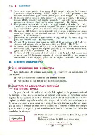 560 . AAITMOICA
17.
1&
19.
20.
21 .
22.
23.
24.
11.
Juan prun a un ¡mllgo elena ~ullla al,,, alll.lal y al eaoo de 2 aik>llo y
:> 1IIt.'K'!> t'1 ¡lIIlIgO le f'nll-qr..t ~266IO, impone del apilal plC')t~do y sus
IIltc.·re;a atllUluJadus. (Qué ~ullla pr('~u Juan a w amig01 R. $2·I(IO().
Se impone ci~n. )Ullla al 1-4% anual y al CoIOO de :! 1IIt.'!i('!; y 10 diu ~
n:tinm illU9. illll.o.lrle dd capital I'I"t"!;tado y 5US iutel"Oc.'!o acumulado!.
dura Lite e!iC tic.'1l1pO. eCo:;1 lue la ~Ullla IIllpUctta? R. SI800.
Una pcrwlla impoue ei.cnu capItal al I!", anual y al caOu d., 1 atlo,
7 mae. y 12 dia) rt.-<:II)(' )4097U, impurte d('1 apilal prestado y MI) 1111..·
re...'!> aeullluladOli. l(;u.il lue la Wnlll 1l111>Ut....la ~ R. $-10000.
Me IM!!.all 1517 lJolivalt"l LOIIIO imporle d.. JlIj¡Klpal e intere>t.,; de eu:na
loun,a t¡ue prc:.tc al 1'Jt lIIelbulll durante a lIIe!llt) y 4 diu. (Que nllll:l'
prnu!1 R. 1:.00 (,ohvares..
lEn t.u"mo se: eUI1'el"l;''''1 ijOU rolone.'!> al 9" del H de mayo al 23 de
junio del m.smo ailo~ R. 606 colone.".
~A 4uC ';C. !oC ;rnpu:iO una SUIU..t de $:KlO el 19 o.k agu,to si el 7 de no-
v'CIIIIJle dd mi)",u .IIlU w." ha LOIl"t:rlulo en Salid? R. 12%.
Se 100IIan r¡UUQ IJolh·ut:'S al G% y d !) de diclemlor(' del lIIi)lllO ario se
devuelvcn OO~3. Impune ud flI lJllal IJl e..."...do y )11) iIllL'I·esn arumlllad~.
lQué dia !oC: IlIlo d pre.tamQl R. 17 oo.
5<- lOlIlol .tI 4';11. una ~ullla d :1 de ahr;l y el 2 de julio del In;suw año
se devuelven ROS hollvarn. impol"te.· del uprt.ll reclhldo y ,u, inleroe)
acumuladot' en ac tk:lnpo. t<-:u;11 fue el OII';lal pra.lado~ R. b5. SOlI.
INTERES COMPUEST O
esu RESOLUCION ro.....ITMETIC...
Los problemas de interés COlllpu~LO se re~uelven en Aritmética de
dos modo$;
J ) Por aplicaciolla luc~ivas del interñ limpie.
2) Por medio de las tablas de imerb (;ompu~to.
S METODO DE ...PLlCACIONES SUCESI~
DEL IHTERES SIMPLE
Se procede así; Se halla el imerb del capital en la primera unidad
de tiempo y este interés se suma al capital; fita suma 5(' considera como
capital de la segunda unidad de ti empo y se h:¡lIa el interes de at(' nuevo
c-apital ro dicha segunda ullid~d df' tiempo: el imerk que 5(' oL)l('nga 5('
le suma al capital '1 ~ta Suma es el capital para la t('rc('ra unidad de t¡('m·
po; 5(' halla f'1 interés de este nuno capital en la ter('ra unidad de t¡('mpo
~ se le suma al capital, y así SUCfiivalllenle hasta terminar (011 todas las
unidades de ti('mpo.
IEjemplo. I
( 1 ) Hallo< 101 internn compuesto. de $200 01 J',.{ 0"1101
en 2 eñas.
Hollamo. el interés de S200 e" el primer oño.
el, 200 X I X J
.~--~
100
$O.
100
 