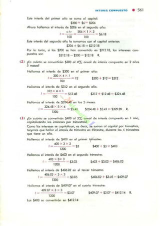 INTIR~S CO.PUESTO • 561
Esle inlerés del primer oño se wmo o! copilo!,
$200 + $6"" $206
Ahofo hollomos el inleres de $206 en el segundo oño:
ti. 206 X I X 3
I ~--"" - $6.18
100 lOO
Esle interés del segundo coño lo lVmOm<n "'" el (opilol onterior:
$206 + $6.18 = $211.18
Por lo tonto, &i los 5200 se han (orwertido en $112.18, 105 intereses como
puellos K>II $112.18 - $100 = $12.18 R.
(2 ) !Eo cuOOto loe conver-lirón $300 01 4% anuol de inler,;1 compueslo en 1 oños
5~1
Hollomos el interés de $JOO en .1 primef 000,
3OO X 4 X 1
1= - 12 $JOO + $12 = $312
100
HoJlomol el inleré. d. $312 en el segundo año,
311 X ,. X l
1= = $11.411 $312 + $12.48 = $324.411
100
HoIlomos el rnlllfé. de $:n4 48 en los S meMI:
32".048 X S X "
1= = $5.41 $324.048 + $5."1 = $329.89 R.
1lOO
(3 1 !Eo cuOnto le canverllran $400 01 3% onuo.! d. interes (ompueilO en 1 oilO,
copilolizondo 101 rnl«e""s por lrirnftlred
Como lOs inl.reses loe copilolizon, es decit. K WmoI"I 01 copilol por Irimetres,
I~ que hollor el inler-é. de tr'meSlr.... Inme1otr., dUfonle los "' t.imesl.es
que t,- In 00'0.
Hollemos el inler-é. de $.400 en el primer tme"''''
«lO X J X J
I= $3 S4OO " $3 = $0403
''''''Hollemo. el inler-é. de $403 en el ~undo trimestre:
4OO x 3x J
==== $3.02 $403 + $3.02 = $406.02
1lOO
Hollemos el inler-et. de $406.02 en el Ier-cer trimellre:
..06.02 x J .... 3
I~ - - - - = $3.05 S406.02 + $3.U:S = $409.07
1200
4&i.07 X 3 X 3
1=' = $3.07 $409.07 + $3.07 = $411.14 R.
1200
los $.«lO ¡c conver-li.ón en $412.1"
 