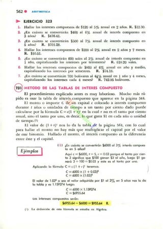 562 . A"'ITMI'T1CA
.. EJERCICIO 321
1. Hallar 10$ intcr~ compuatm. de $120 al 5% anual ~n 2 año.. R. $12.30.
2. lEn cuánto 1M: conveniran 1400 al 6'J', anual de Inlt:T" COOlpuestO en
3 aíím? R. $476.41-
S. lEn cu.imo 1M: conveniran $500 al 7'fo anual de interés compueslo en
5 añw R. $70J.28.
t . Hallar 10$ interntli rompuestos de $200 al 2% anual en 2 años y 7 mcst:S.
R.. $10.51.
&. lEn culimo !oC convenidn 600 wle¡ al 35'> anual de imerfs compuCSlo en
1 año, npnalu.ando lo. lIIu~ reloCS por trirnatroi' R. 618.20 ida
e. Hallar 10I!i Illlelac. rompul'!;lu. de $800 al 6% anual ~n liño y medio,
capitaliz.ando lO!> HIICro.:~'$ por IiCfllOlrC5. R_ $i4.18.
7. lEn culimo!oC cOlwerti"in 700 bolívares al .,%anual en 1 año y 4 1nC$l'$o
capitalizando kt5 inlClftCJ cada 4 n~ R. 742_~ bolivarC$.
@ METODO DI LAS TAlu.s DI IHIERES COMPUlSTO
El proccdimi~lllO explicado ames es muy laborioso. MudlO más rl,.
pido es usar la taLla d~ irnerés compueuo que aparece en la página 5ti4.
El monto o importe e de un capiul e (;Clocado a Imerés compunto
durame l aiiOli o unidades de tiempo a un tanto por liento dado puwe
lalcularK' por la fórmula C =c{l + r)' en la cual r no n el tanto por ciento
anual, .sIllU el tamo por unu, es d«ir, lo que gana $1 en c.da arlu o unidad
dc uempo.(l)
1:.1 /alur de (1 + r)' nos lo da la tabla de la p¡ígillll 561. con lo cual
para ....llar el munto no hay m:b que muhiphcar el t.-apital por el valor
de este binomio_ Hallado el momo. el IIlteres cumpuestu u la diferencia
entre esle y el capital.
Ejemplos I
11' ¡En ,...0010 y, convoKhrOn $6000 01 J% WlloKft compuel-
lO en S añol'
Aquí, = $6000, t = S. , = 0.03 porque el 1of110 por CIen-
to J significo que Sl00 gonon SJ 01 oño. luego SI go·
nolO J + 100 = $0.03 '1 ~Ie ~ 0:1 tonlo por lInG.
Aplicew>do lo fórmulo e = c (1 +,)' I~
e= 6000 x11 +0.03~
e = 6000 x (l.oJ~
El valor de 1.031 o M!O el ..01« odquirido por SI 01 J% en S oñoJ nC)I lo do
lo toblo '1 ti 1.1S927" luego:
C= 6000 x 1.1S927"
C= Só95S.64
~ internn ~lI!Itol y,.an:
$69SS.64 - S6000 = $9S5.64 l.
 
