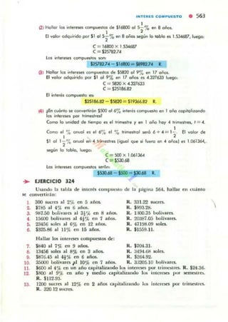 INTlRIES COMP,IIEST O • 563
alHellor los intereses compvnlOS de $16800 01 5..!.% M 8 oños.
1 ,
El volol odq,,"rido por $1 0152'% en 8 oOos según lo klblo es 1.534687, lueg~
e= 16800 x 1.5l4687
e = $25782J ..
Los interese' compuestos loOI"t
S2571Z.14 - $16100 =$I9IU" 1.
0 1 Hotlor los inlerflH compvnlos de $5820 C>I 9% en 17 oño$.
El volor odqvi,ido por $1 01 9% en 17 años es ".327633 luego;
e= 5820 x ...327633
e= $25186.82
El interes corTI9ues1o es:
$25186.82 - $S820 = $19366.81 11:.
t41 ,&O cuOnlo se converlirOn $500 01 6% inlereJ compuesto en 1 000 copikllizondo
los ,nternn por trimestre"
Como lo unidod de .iempo es el " imes're r en 1 oño hoy " Ir;me$l,es, ,=...
1
Como .1 % onuol 1IS.1 67C1 el o;., tfOmftlrol _ó 6. " = 1-. El volor de
1 ,
$1 01 1'2% onuol en .. bimestres figuol que $Í fuero en .. oños) et 1.061364..
segUn 10 loblo. luego;
e= 500 x 1.061J6.4
e; $SJ(l.68
Lot intef'flfl COfllpueitos se,bn,
""'" - $500 =
... EJERCICIO 324
Uunoo la la!;la de inlL'fn COlllpüL~lo de: la Iloiigll13 564. hallar ell euil nlo
ac converlil~n ;
1. 300 suera al 2% en 5 años.
2. $785 al 4% en 6 aiios.
3. 987.50 bollvaJes al 31'''' en 8 ai'iOl.
• 15600 bolivUe5 al 4-!'Ñ en 7 ailas.
~ 23456 WIH al 6'}b en 12 años..
6. $325.86 al 11% en 15 años.
Hallar 10$ interesa compuCSlOf de:
R. 331.22 sucres.
R. 1993.28-
R. 1=100.35 bolivarts.
R. 20387.05 bollvares.
R.. 471 98.09 5011!L
R. $1559.11.
7. $840 al 75{> en 9 aiOf.. R. $7().1.31.
S. 13456 50Ics al 8% en 3 aOOl.. R. 3494.(j.H 501cs.
9. $876.45 al 41% en 6 aiol.. R. $264.92-
10. 35000 bollvares 11 10',l¡ en 7 añol. R. 3J205.1O bollvafL'I.
11. S600 al 4% t'n un año capitalizando 105 imert.'5t'S por lrimL'!M4 R. $24.36-
12. $800 al 9';t en año y medio ca.pitaliundo 105 im l'fL'ia por sc:mOlrt'S.
R. $112.93.
13. 1200 SU(fe5 al 12',1. en 2 ai'iO$ opiLaliundo 105 inle:fC$C$ por I rimC$II~:S.
R. 320.12 lUcres.

 