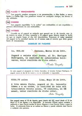 DESCUUlTO • 569
8 'LAZO Y VIHCIMIIHTO
Los pagam pueden otorgarse! • 10 pracotación. • dw f«tla. • ml':5eI
fecha Y a r«ha fip. Los priJl'H'ros vencen en cualquicr tiCffipo: los dem;b Id
lIia ~alado.
8 ENDOSO
1.(11$ pag;lIi$ Qpcdidos "a la ordCfl ~ .011 endo5ables: $i SOIl npcdKJos a
pcnona determinada no son Clldosahla..
S INTtR'ES
(;U:Ill00 en el pagaré M: euipula que pnari un ~ de int.er'b. este '.l>
de il110é5 es lOlK"e el valor nominal y ct pagarl: pna Inlera desde la (echa
CIl Ilue 5e: expide hasta el dla dct vcnciOliento. J::ntonces el .... _iDal
del l>a¡;aré es la. cantKlad ocrita en el mismo mM el intcrb que debe pnu
hasta el vencimiento.
MODELOS DE 'AGARES
bs. 800.00 Caracas. I18.rz::I 10 de 1968.
pagaré a veinte días teoha. 81 Sr. Enrique
Rodríguez. la cantidad de oohooiento8 bolí-
vares. valor reoibido de di oho señur.
En elte ~e,' el olOl'lIente " C.flol Gondllez; el '_nedo< Enrique Rodrlllue!. El
pag.a" ~ence el die 30 de mIIflO ~ no .1 endol.ble O nelloclflble.
8320.15 soles Lima. K8y'O 15 de 1968.
A tres meses techa. pagaré al Sr. Leocadio
Gómez o a su orden. la cantidad de ocho mil
trescientos veinte soles. 15 oentavos, al 6~
anual. valor reoibido de dicho señor.
",~.-k> C§cN}';~
&t. pogarf: v.- .a 15 de AgoItD¡ ..- -.is del 6% aruoI dnde ~ 15 de
tw.J'fO 01 IS de Agosto Y es. nea: :·cble Si Leoeodio G6tnel quiere vendello o
endc»orlo o Juan Gc.óo escribe 01 dDUO: I'ógune o Juan Gordo, firma r pone lo
fedlo. Si solamente fimlo ., un ~ en bIonco r puede mhrorlo Juan Gorcio
o cuo6quier otro peoonc.
 