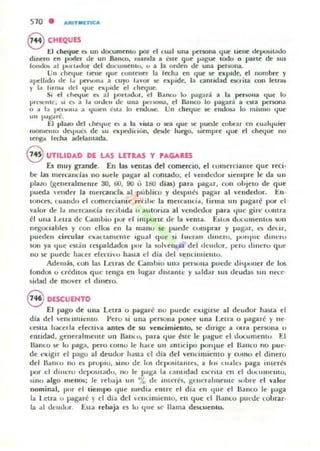 510 . ARlnUETICA
8 CHEQUES
El ch.eque ~ un documento por el c~ 1 un.. persona que llene deposllado
dinero en poder de un Banco. malxla a éste ':jue pague todo o parle de $US
lo'n~ al 1'0' 1,,,101' del docUItlC1l1u. u a la orden de ulla persona_
Un ("h~lue 'Ielle que CUllle"er la fecha en que sr t'xpItJe. el nombre y
apellido dI: 1.. peroon.. a cuyo lavor sr expide. la c;lmiLIad n€;rita con lJ:uas
y 1.1 !trmó! del '-Iue I:kpide el e:hcque_
S, el ,hatue ~ al I'0 r.adur, el B~ncu lu 'Jagará ;ti la pc:no"a (lue lo
I"'l~me. ), Ot a 1.. onkn de una p.-,sona, el llaneo lo pagar:i a eMa persona
° a 1.. ICIlIo/"''' a '-Iu,ell 6w lo ertdlhC.'_ Un cheque M' encJow lo ",ismo que
un I"'K"-H~ ,
t:1 plaro del lhCtjue es a la ",i5ta o $ll:!a que !oC.' puccJe coltlOlr en cualquier
llIomento dC'>I>UC~ de ~u ocpahnvn. dode luego. "empre .jue el d1tque no
leng.. h:chlll óldelalllalb_
S UTILIDAD DE LAS LnRAS y PAGAaES
Es muy gnnde_ En las ventillS del comercio. el tlJllIerciame que reci-
be lilli ml:rc:andu 110 5ude pagar al comado: d vendedor $iempl'e le da un
plaLO (.generalmente 30, 00, 90 ú JIlO dlas) para pagar. eun objeto de que
pueda ender la mercandil al publico y despub pagar al veudedor, En-
tonen, euallUfI el cumerciamc re'< Ihe: la muranc..ia, I¡TIna !III p."Igal'é pul' el
valur de la lIu:rcancia recibida u aulona al vcnd...'tlut" p<ilra IluC gin: umtra
el una l.elra dI' Cambie) pul' el impone ue la ",elila_ Estos d..,lulllelllm sun
negociahles y eun ell05 en la lIlallO se pUl'lk rUlllprar y pag,!r, lOS dfi.ir,
poeden circular "'-lCa, laml:llte 'gual que si fueuu " ..,el'O, PUr'PIl- dlllt'rU
son ya que l"ltan IlospaldJdOl pUl' la K>1C'Il,p a del lleuelor. pc.' ro dlllt-w que
no st" puedc haLer eleClilJ ha~til el día del -enumielUu,
Ademb, l0l1 las 1..t:ITa5 de Cambio una pcuunil PUl-dt' t.li ~ llCmer de los
rondos o crédnos que leuga en lugar dl51anle y $aldo!r $1,15 t.leuda5 5111 ncce-
5idad de mo",er d dmero_
8 DESCUENTO
El pago de ulla Leu" o pagare nu puede ClC lgine al deudor llaMa el
día del vene IlIlIentO_ Yero 51 una pc'f5()na posee una I.etra o pagare y lIe-
LCli!la hacella efeelia aJlln de 51,1 vencimie:nlO, se dirige a OI:ra penona o
enudad, gellerahnellle un Ualll u, para que ole le pague el UUCullelllu El
&m:o se Iu paga, pero lomo le hale UII ant ici po pon/ue d HaUl;:o 110 pUl:-
de ell.lgn el pagu al dt'udor hasla el dia del venl ¡miemo y cumo el dinero
dd llalllO !lU es pruplU, ~InU ue los u('I)C~itame$, a lus I U.IIe~ paga inter{os
por el dllleru dCIJ05lladu, no le paga Id c:anudau t:)("ru_a l"n el dOl.I"IU~ II IU.
~InU algo menos; le relMjd IIn 'Yo de illll:res. geucaalmelllc suble el valor
Ilominal, I,ur el tiemlJo ' Iue medi.. I:lllrt" el dia ell c¡ue el fumo le p-'ga
la Le(f¡¡1 u pagaré) el día del {1llimielllo, en que el n ,IIRO pllnk whrar-
la al dcud..,r, Esla rebaja es lu que 51' llama docuenlO_
 