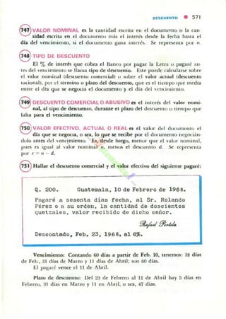 OfSC:U'NTO • 571
f,;7 VALOR NOMINAL es la unlidad t$(:flla en d dOCUIUCllIO o la can-
.Jlielad ~Ia en el documt':1I1U mis el interés desde la fecha hana el
dla del 'cncimicllto, ~i el dUl..u!n('llto gana illlerés. Se" fC'prest'flI3 por n.
S TIPO DE DESCUENTO
El % de illlcrh que cobra el Banco por pagar la Letra o pagaré ano
I~ oc! VCIlLlIlIICIlIO 5C llama tipo de dncucmo. E.Ie puC(k calcul.u!>C' sobre
el valor 1I0lllinal (dCKucntu (omcrc"'l) o wbrc t'I "lIlor acIU,,¡ (do.cucnlO
,..<.ional), pOI d t':rmino o plazo del descuento. que ('$ Id lIempo (IUC media
Cl1lre el di';¡¡ que' se n~Ul¡a el documento y Id dia del HIlLlIIIICIIIQ.
8 DESCUENTO COMERCIAL O ABUSIVO es el ¡mués del valor nomi.
nal, al tipo de dncunllo, durante el plazo del dt::SCucnlO u Ilempo '1ue
lalta pua el vcncimiento.
8 VAlOR EFECTIVO. ACTUAL O REAL es el YillUf" del dUl UIII CIII U el
dla que se nege)(:Ja, o Ka, lo !-lue le recibe por el dOtulllCIllO m'goti:l.n-
dolo allles del cocimiento. El, desde luego, mellor que el ulor 1I01llill:lI,
pllCS e~ igual al ulor nonJlIla l 1/, IllellQ& el descuento d , Se reprCM'nta
por r; = I/ - d.
8 Hallar el descuento romncial y el y.kM- decli"o del ~iguiente: pagaré:
Q. 200. Guatemala, 10 de Febrero de 1968.
Pagaré a sesenta días techa, al Sr. Rolando
Pérez o a s u orden, la cantidad de doscientos
quetzales, valor recibido de dicho señor.
~..I91,,",
Descontado. Feb. 23. 1968, al 6".
Vencimiento: Contando 60 días a partir de Feb. lO, le!lemos: 18 dlas
de Feb., 31 diu de Marzo)' 11 dhu de Abril; son ro dias.
ti pagare "ence el 11 de Abril.
Plazo de dcscuenlo: 1)el ZI de Febrero al 11 de Ahril hay 5 dfas en
t"ehrero. :u dias en l1an.o y 11 e11 AlJril, o sea, 41 dias.
 
