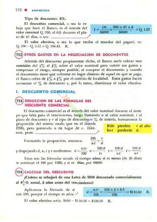512 . .~'T IU.TIC...
Tipo de descuento: 891).
El dOiCut'ñlo comercial, o sea la re·
baja <loe hace el Banco, es el interb del
valor nominal Q.200, al 6% dotante el pla.
ro de 47 días, o sca; /
El valor d"ecuvO, o ~a lo que recibe el tOledor del pagaré, el:
Q. 2OO - Q . 1.57 = Q . 198.43. R .
@ OTROS GASTOS EH LA HEGOCIACIOH DE DOCUMENTOS
Además del descuento propiamente dicho, el Banco suele cobrar IIna
comisión del !'7o al i% IObre el valor nominal para cubrir 50S gas''"' y
compc:ns.ar el ric:JSo, siempre posible: al comprar el docomclllo y c;uando
el documento tiene que. cobrarse en lugar distinto de aquel en que sc paga,
el naneo cobra de i% a i% por el cambio de localidad. Estos gastos hacen
aUIII~ntar el % de dcscuemo y, p:>r lo tanlo, disminuye el valor creetivu.
l . DESCUENTO COMERCIAL
§ DEDUCCIOH DE LAS fORMULAS DEL
DESCUEHTO COMEICIAL
El dClCueRlo comercial H el interb del valor nominal durantl' el tiem-
po <Iue taha para el vencillliemo, luego lIamimdn " al valO!" nornillal, I al
plalU d«: dt"$Cucnto y r al tipo de descuento o % de inkTés, rorruaremos 1;,
proporción del mismo modo que en el interés
(716), pcro poniendo n t:n lugar dt: c. Ditt:·
IIlOS, pues: ______________~?
fo'ornundo la proporción, tcnelllos:
" tr
ydespejando d, n, I y r tendremos: d =, lOl)
100 ,
n, ="d
100d
n :-_..
"
"OOIn/
pinden r al
perdttin d.
lood
,=--.n/
lood
/ = --.
'"útas son las rórrnulas siendo d . tiemp:> _üos¡ si es meses (dI: 30 dIal)
se 5uslitu y~ el 100 por 1200, y si o dw, por 36000.
@ CALCULO DEL DESCUEHTO
¿Cuánto se rebajará de una Letra de $850 descontada come.rcialmente
a1 e.;-% anual, 2 año. anta dd vencimienlo?
AplicaU101 la rónnula de d
con 100, porque d liemp:> es ,lUios: /'
d=",r = 8OOX2X6.5_= $IIO.50 R.
100 100
El .-alor efectivo scrla: $H5O - $110.50 = $739.50 R.
 