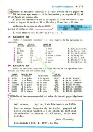 OlSCUl..TO C:O..lRC,A. • 513
§ H_Uar el dt5CUcnto comercial y el 'lIlor dectiyo de un ~ré de
720 bolivare:l que vence el 16 de Noyiembre y .se negocia al D% el
17 de Ag05to del mismo año.
El pluo del dt:sc:uenlo es del 17 de Ag05tO al 15 de Noviembre, o sea
1-' dias en Agostu, 30 en Sept., 31 en Octubre y J5 en Nov. = 90 días.
Aplic.--amos la fórmula de d t:Oll 36,000
porque el tiempo C$ c.Ilu: /'
El l'lIlor efcc:tivo lit"r.i: Us.720 -!)s. 9 = hs.711. R.
.. EJERCICIO 125
Hallar d Ut."'KUCllto ct.IIllt:rcial y el yalor elL-cuvo de 101 siguielltCl do-
CUl111:11I0.:
-- TI" DI: ~OM
-,- OQC;UDfTO OUC:UlHTO
,.$960 7, ~ año., R. $201.60; $758.+0.
.. bI. 1500
'1' ti mCK'S. R. bl. 55¡ bI. 1445.
.. S420u 5/X lB dlu R. $11.34; $41ij8.66.
~ Q>60
''" 40 me.es y 5 dla, R. Q II, Q. 549.
~ bs. 2441 5. 3 rul os. R. bI 36; b.. 2(H.•
.. '''' 1" menl ,~ R. 151.4t); $110 60.
7. SU'4 .. 4(l días. R. S I 2.~; 51221.66
• EJERCICIO 326
Hallar el dCK1kmo comercial y el valor cCtttivo de 101 ,iguielltCl docu·
mentOt.. (1ll5 fechas 5()I) dd mlllmO a...o)
y.uOll ,.CH...... QU'
-,....... .."_.... nHCIM'lHTO DOCU,"TO
1. $1200 6 de julio 'j de agosto 11)%. R. $9.a3: $1I9().67.
J. $1500 2: de enero -1 de: lebrero 6~. R. $8.25; $1491.75-
a. S3000 20 de mano ¡!(I de abril 6"'. R. 115.50; $2984.50.
.. ln.5000 111 de jumo 14 de ICpl. .....'J{¡. R. bs. 55: Us.4945.
" $9000 1 de julio :; de nov. 5'.'. R. $158.75: $8841-25.
&. 54500 ID de agosto 8 de dic. 21%. R. $:n.5O: S44fi2.5O.
7, $3fiOO 27 de ma.no 4 de julio 8%. R. 179.20; $3520.80.
S HaLlar el dCK'UUlto corncrci.al yel yalor efectivo del pagaré siguiente:
600 suares. Quito. 2 de Diciembre de 1968.
Cuatro meses después de la techa. pagaré al
señor Jacinto Suárez a a su orden la cantidad
de seiscientos sucres. al 4~ anual. valar re-
cibida.
/no" ~f,ui,ule¡
Desoontado: Feb. 1. 1969 , al 8$.
 