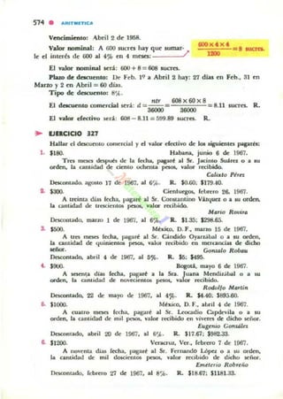 574 . aRITMllTlCa
Vmcimiento: Abril 2 dt' 1958.
Valor nominal: A (j()() suern hay qut' sumar·
It' t'1 imeres dt' 000 al 4% t'n 4 mna;: /'
.El valor DODIinal ten.: 600 + 8 = 608 tuern.
IiOOxtxt
lJOO
• oua<L
Plaw ck dacuento: De febo 19 a Abri l 2 hay: 27 dw w Ft'b., 31 en
Marta y 2 w AbTil = 60 día.5.
Tipo de dcKucnlo: 8',{..
ntf' 6OBx60x8
El dCICUCllto comercial saá: d =36000= 36000 = 8.11 .uern. R•
.El nlor efeaivo ser.li: 608 - 8.11 = 599.89 sucra. R.
.. IJIICIClO 127
HlLIlar el descuelllu comercial y d nlor dectivo de Jo. aigu'entCl pagarb:
1. $IBO. Habana. junio 6 de 1967.
Tres maC1I dapub di: la la:hit., pasart al Sr. J;ocinto SuJrn o a IU
orden, la cantidad de dento uchcnta poos.. valor recib~.
Ctdürlo Pita
DeSContado. agosto J7 de 1967, al G<;b. R. $0.60: $179 .~O.
2. $300. Cienlucgc., le~ro 26. 1967.
A lIeinta dia" l«ha, pagad al Sr. Coll"alllino Viu¡UCl o a su orden.
11. cantidad tk trescit'lItO$ pao5. wIor recibido.
M.rio Rouirtl
Descomado. marro 1 de 1967, al 6%. R. n35: $298.65.
s. $500. Mi..ico, D. F., mano 15 de 1967.
A IU'I rRCICS lecha, pagari al Sr. Qndido Oyambal o a su ordm.
11. call1idad ck quinicnl06 poos. valor recibido t'11 rncrcanclas dt: dicho
K()or. Go"wlo Robtlu
Desconlado. abril 4 de 1967. al 5'}4. R. $5; $495.
4. $900. Bogod, mayo 6 dt: 1967.
A lOCn~a ¡JIu lecha, ~ a la Sra. luana Mendi~;i.bal o a 'u
orden, la cantidad d!: no'KIt'nl06 pesoi, ...aJOO' r«ibido.
Rodu/fo Mtlr'i"
Dncontado, 22 de ma'JO de 1967, al 4%.. R, $UO: $89;;.60.
6. S1000. Mixico, D. F.• a.....il " dt' 1967.
A cuatro men fecha. ~rl al Sr. Lcocadio Capckvila o a su
ordt'l1, la cantidad de: mil poc.. valor recibido t'n "ivtres ck dicho stlior.
Eugi!:nlO G01ll.dli!:1
Dcw:onlado. abril 20 de 1967. al 6 ~ . R. $17.67; $982.33.
6. $1200. Vencruz, Ver., ft'brt'ro 1 de 1967.
A noventa dias f«ha, pagari al Sr. Femando I..ópt'~ o a su orden,
la cantidad de mil dOKiem05 pesos. mor rcobido de dicho scfior.
Emdnio Robre,jo
Dacontado, lebrero 21 de 1967, al 8~. R. $18.67; $1181.33.
 