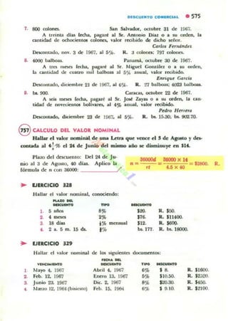 OIKUINTO CONIRa"''' • 575
7. 800 colones. San ~ViIodoF. octubre 31 d~ 196.....
A trdnta dlu (cd¡a. pagan!; al Sr. Antonio Diaz o a IU ord~n, la
camidad d~ ochocicnlOl colono. ViIolor recibido de dicho señor.
CDrl<n FUlUlndt!,
DnroIlUdo, 1I0V. 3 de 1967. al 5'i". R.;j colono: 797 colonn.
8. 4000 balboas.. Panarnj. octubre 30 de 1967.
A tm lUnes fedla. pagm al Sr. Migud Goru;Uez O a su orden.
la canlidad de cualro mil lJ;¡lboas al 5')L anua.l. valor rec;ibido.
E.mque C4rc{d
De5coIltado. didembr~ 21 de 1967. al ti'j(.. R. '-'7 balboas; 4023 balboa..
8. be.. 900. Caneas. ocwbrc 22 ck 1967.
A t.eU meso; (echa. pagad al Sr. JoiI: Zaya. o a IU aden, la call'
tidad de novec;telllOl IloIlvarn, al 4% anual, vakw ruibtdo.
Pedro Hurua
Dncotltado. du:iembfC 23 ck 1967. al 5':'>. R. 1M. 15.30: b5. 9lI",l.70.
eCALCULO DEL VALOl HOMINAL
Hallar el VJltor nominal de l,LDai Letra que vence el 5 de Apto Yda-
coota<b al .;-%el 24 de Junio del miamo año R dWniou~ ea $1'-
Plazo dd descu~mo; Del 24 de Ju.
nio ,,1 3 d~ Agosto. 40 dlas. Aplico la
rórmul" de " con 36000: /'
.. IJIlCtCIO 11.
Hallar el vaJo.. nominal. conociendo:
~-
--- -,...... 8%
,..~ 2%
3 18 di.. i% meruua.l
l . 2 a. 5 m. ,.do. f %
.. lJlICICIO 119
n = l6000d _ 88000 )( lf = $2800.
rt 4.6 )( 40
--..
120. R. $SO.
S7~ R.. 111400.
112. R. S«JO.
b5. 177. R. b5. 18000.
Hallar el valor oominal de 10$ siguiolln documcnt05:
._. DIl.
Vltc6MIIWJO - " - ,- ~_o
1 Mayo 4. 1967 Abril 4. 1967 ' % s a IL IHiOO.
2. Feb. 12. 1967 Enero 13. 1967 ' % Ilo.SO. R. 12;;20.
3. Junio 2J. 1967 Die. 2. 1967 8% S20.30. R. 1450.
• Mano 12, 1964 (bi';Nto) Feb. 15. 19(H 6% I 9.10. R . '2100.
R.
 