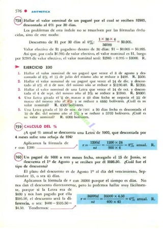 516 . ARITMITICA
8 Hallar d valor Ilominal de un pagad por d cual ~ reci~n $2985,
descontado al 6% por 30 dias.
Los problemas de C'$ta índole 110 K' rf:5udvell por las fórmuli1.5 rlrdu·
cldu, ,ino de dile modo:
lksc:uellto de $1 por 30 dlu al 6%:
1 x 30 X 6
36000
$0.005.
Valv' c[eu¡'o de $1 pagaderu delllTo de 3tJ di",: $1 - $0.005 = $0.995.
A$i que, por cada ¡O.995 de valO!"" dccllvo, el va lOf" nominales $1, lu~o
por $~9M5 de vaJur dCt.tio, d valor nominal sen: $2985 + 0.~'5 = $3000. R.
... 1JERCICI0 330
1. Hall" r d vall.>l IIu",illal de UII J.03-g..ri que lCIXC el 8 dr "go.lO y do-
colll'u..lo al 6';.{. el 15 de julio dd millno "ñu se rwucc a $49M. R. $500.
2. Hallar el valOl' 1I0llllnal dc UII pagan~ quc VCI"ICr el 14 de die. Y deIcon·
udo :11 M~ el 1) dc nov. dd IlIismo ailO ~ nc:h.lce a $1190.40. R. $1200.
3. .lallar d I•• lnr nomi..,,1 t.k. un" Letra que vcnce el 14 dc oct. y d<.'I«)II·
tad.. el 4 de !oC1>'. ud III1MIIU "ño al 3')b .e reduce a $5900. R . $6CXIO.
4. Vlla lA;u'" gll:u.b. el l/. de' mollLO a 00 dias fecha loe nc:gucia d <!<! de
m..,IU .Id nll ~mo añu al 8<;l r )C' r«luce a 4460 bolivaro. c:<.:uál r. 111
10':1101" nOllllnal1 R. 4500 bollvarn.
~. Una l...cll"a 1I,nua d 10 ue 110 . dc 1!l1M, a 90 dias f«ha o descontada el
10 Uf: diC. tld IIUSllIO aiio .11 3%, Y.'oC reduce a 5970 bolivarn. c:Cu:ii1 C"I
~ valor' lIomma1? R. tiOOO boUvarn.
8 CALCULO DEL "
lA qué % anual se descuenla una utr.l de $900. que desconuda por
.. mcsn sufre un.", rebaja de $24?
AplicamOi la fórmula de: l200d 8% anual.
r con 1:..'00: /' r'" ni
8 Un pagad: dt $600 a tm meKI (<<ha. otorgado el 1~ dt Junio. K'
descuenta el 1'" de Agosto y R rl:cibcn por el $696.50. (Cuál fue el
tipo de descutntoi'
El pino del dl"Kuf:llto es de AgoMo 1" al dia del vencimie:TlIo. Scp-
tit-lIIurc 15. o sea 45 días.
Aplicamos la fórmula de r con J6000 porque el liempo es días. No
nos dan el descuclllo directalllCllte. pero lo podcmos hallar lIIuy fácilmtn·
te. porque: si la L..ctra era de
$t.iOU y nOs han pagado por dla
$5!f5.50. el descuelHo It"rá la di·
(ertncia. o 5t'3: $/00 - $595.50 =
r=
......nl
16000)( fJiO = e'" ..._1
100 )( 46 te an_
$4.~J(). Telldn~m05: /'
Ro
 