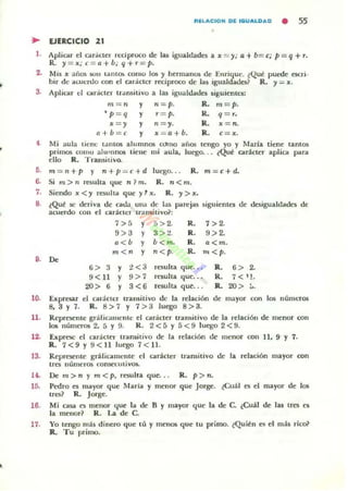 ~ EJERCICIO 21
1. Aplicar el Clr.íclel n:dproco de lu igualdades a x = y; 0+ b= t:; p = q + r.
R. y = x; t: = a+b; q+r=p.
2. Mis x años SUII tanto. como los )1 hennanos de Enrique. lQué puede escri·
bir de lIwcrdo con el cuol.ctcr reciproco de la5 igualdades? R.)I = x.
3. Aplicar el carÁcter transitivo a las igualdades siguientes:
m = 1I y II = P. R.. m= p.
'p = q y r= p. R. q= r.
y 11 = )1.
Y x = a+b.
R.. x = 11.
R. c :r x.
4 Mi aula tíen<: tantos alumnos Wno aliOli tengo yo y Mana tiene tantos
primos romo alumnos tiene mi aula, luego. . . lQué car:kter apliCo! para
ello R. Tran~itivo.
D. m= n+p y n+ p=c+d luego. . R.. m=c+d.
6. Si m > n resulta que 11 1m. R. 1I<m.
7. Siendo x<y resulta que )llx. R. y > x.
8. ~Qué:le deríva de cad;¡ una de las parejas 5iguientes de ~¡gualdades de
acuerdo CO II el caráCier trall$itivo?:
7>5 y 5 > 2. R. 7>2.
9> 3 y 3 > :!. R. 9>2.
.<b y b< m. R. a<m.
m<_ y n< p. R. '" < p.,. Do
, > 3 Y 2 <3 resulla que. •• R. 6 > 2.
9< 11 y 9 > 7 mulla que. .• R. 7 < 11.
20> 6 y 3<6 rewlta que.. . R. 20 > ,.
10. Expresar el cad.clcr transitivo de la relaciÓn
8.3 Y 1. R. 8>7 y 7 > 3 luego 8>3.
de mayor con 1m números
11. Represente grálicollllcllle el Glr.íCler tr,lnsilivo de la relación de menor c;on
106 números 2, 5 Y 9. R. 2 < 5 Y 5 < 9 luego 2 < 9.
12. Exprese el carncter mua.itivo de la relación de menor con 11. 9 Y 7.
R. 7<9 y 9<11 luego 7<11.
13. Reproenle gr.Hicamcnlc el carácter Ir..t.nsitivo de la relación mayor con
trcs números consecutivos.
U . De m>" y m<p. resulla que... R. p> n.
15. Pedro es mayor que Maria y lIIenor que Jor~. ~Cuál es; el mayor de los
trcs? R. Jorge.
16. Mi ca!oll. es menor que la de B Y mayor que la de C. ¿Cuál de las tres a
la menor? R. La de C.
17. Yo tengo más dinero que tú y meno. que tu primo. iQuil!n e5 el más rico?
R. Tu primo.
 