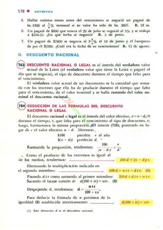 518 . A"ITMOICA
5. Hallar cuimos rnnn ama dtl Vl"llClffill"nlO ~ ntgoció un pagare!: di"
bJ.. 3100 al : % mm~¡1I ~i $U nlor ha ¡ido dI" bJ.. aoo7. R. 18 m.
6. Un pague!: dI" $600 t¡ul" vl"mia el 20 de julio iC lIegució al 5?b y iC ret.lujo
a S:J!/ti.t;.. lEn q~ I«ha iC ntgOCi01 R. 5 dI" junio.
7. Un pólg:.re!: de: $2400 iC negocia al 3..!.~ el H di" junio y ..1 banquel'U
•eh por el $2386. (Cuil era 1.. ll"cha dc: liI.I vCIKimil"lIlo1 R. l a de ilgOlolo.
11. DESCUENTO RACIONAL
S DESCUENTO RACIONAL O LEGAL C$ 1"1 illll"rb dl"l verdaduo valor
actual dc la l.fl.ra (1"1 "crdadero 'alor que ticne la Lcn'a o p.lg:.ré el
dja que se lIt'socia), al lipo de dacuelllO durante 1"1 tiempo que r"lt:1 pua
el "cIH:imiento.
El verdadero valur ¡KllIal de un documenlo C$ la cantidad que su ma·
da COII los inu:reK$ que ella ha de producir duramc ti tiempo tloC faha
para el vemilllielllu, da ti 'alur numinal y se halla re;liIlndo del valor Il()o
millal 1"1 dCKuento racional.
9 DEDUCCION DE LAS FO RMULAS DEL DESCUENTO
RACIONAL O LEGAL
El dCKuemu racional u kgal es c.I inlerb l.Iel valur cCcCtivo, c = n - d, (l)
duralltc el tiempo. 1, (IOC lah.. pard el vencimicntu al tipo dc dC)I,.UCIllO. r:
IUI"I;U, lurmarelllIA la misma vruporciun del illlerés (715), punicndo CII JtI·
~ar d", e el vdlur do..uvo 11 - d. Uircl1l()5:
$100 picrdcn r al alM)
$(/1 - d )I ~rdcdll d,
Formando la proporción, tcndtctnos:
100 ,
 '1 - d-;'- = (i'
igual al(;oIUU d pnxluclU de lus C'Xl1emu5 es
de los IlIl-dios, tcndremos: lOOd = (rI - d)If".
ElcctuallOO la muhiplic:at..ión im.1ic.acla en
el segundu mirmuru: lOOd = Illr - dlr, (1)
Pasando di f" corno ~ul1landu al prilllrr micllluro: lood 'r d t r ':":" 1I r.
Sacandu el [actor cumun d: d(IOO+tr) = /llr. (2)
BU
Iks~jando d, tend r~IlI OS: d = •
1oo + lr
Para dalucir la Corlllula de 11 partimos de 1:1 .igualdad (2) establa'ida anlcriurnu:lIIc: ______ d(IOO + h )= tllr.
( 1) Eot.. tk<.c,on,u> tI .....t dnuw.",o ,....,...0/.
 
