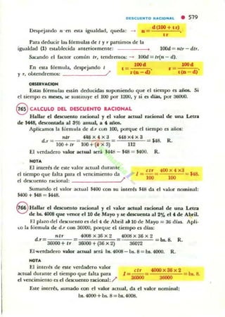 OlSCUlNTO flACtDNAL • 519
Ocspejando n -en nla igualcbd, qutda: -> o = d(I00+U) ,
"Para deducir las fórmulas de I y r panimOl!! dt la
igualdad (1) nt..blocida amuio.·mente: lOOd = IIlr - dlr.
Sacando ti factor común Ir, tendrnllOS: -> lOOd = 11(11 - d).
En esta fórmula, despt'jando I 100' 100.
y r, obtendremos: ______~/
,=r(D df
, =1(0 d)"
oasa:aVACtoH
E.wu lórmul;u nlán dcducid;u suponimdu qUt el tiempo n aflOS. Si
ti tiempo es meses. ~ SUstüu.)'e el 100 por l2OU, )' si es dias, por 3tiOOO.
8 CALCULO DEL DESCUENTO RACIONAL
Hallar el dacucnlO ncional y el VOiIIor actual r,¡¡cional de una LclJ"a
de U48, dnconuda al 3% anual, a t arIOS.
Aplicamos la fórmula de d.r con lOO, porque ti tiempo es ajlos:
nlr t48 x 4 x 3 448x4x3
d.r = = = U8. R.
100 + Ir 100 +(4 X 3) 112
El verdadero valor- actual .KTá $448 - M8 = $400. R.
NOT.
El inu:rés de este valor aCUla! duranle
ti tiempo que faha para d yencimiemu da
,;Ir 400 X 4 x3
1 =-= .$48.
100 100
el deKuenlO ndonal: /'
Sunundo ti valoc- aC:lual MOO l"On 5U in[ah $.f8 da d y"lur nominal:
$400 + $48 = U48.
S Halbr el descuento r,¡¡cional y el valo1" actual racional de una Ul1'lI
de bs.. 4008 que vcnu ti UI de Mayo y se desruf'D1a al 2% ti , de Abril.
lo] pl;olO del dncuelllo f'S del 4 ~ Abril a.l0 de Mayo = 31) diu. Apli-
co b fórmula dt d.r con 36000, porqUt el tiempo tS dlas:
nlr 4008x36 x 2 4001:1 x 36 x 2
d.r = 36000 + Ir =36000+(36X2) 36072 = bs.. 8. R.
El werd:ukro valor actual $trá las. 4008 - LH. 8 = bs. 4000. R_
oo..
El illlt,h de n[t vttdadtto valo,
aClual duralUt el titmpo que falta para
el yencimielUo C$ ti d('Kuemo racional:/'
I= .!..!!...= 4000 X 36 X 2
srooo 3....
Eu(! iHlCTb, IiUmilldo con el valot aClual, da el valor nominal;
bs. 4000 + bs. 8 = bs. 4008.
bs. 8.
 