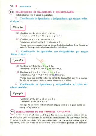 56 • ARITIUTleA
COMBINACION DE IGUALDADES Y DESIGUALDADES
Estudiaremos los 3 ca505 siguientes:
1) Combinación de igualdadl.'S l de<iigualdades que tengan toda'i
el o;igno
Ejemplos I
ti ) Combinar o = b, b>c, c>d y d>e.
Tend.emos: o = b>c>d>e y de oqui o > e.
( 2 ) Combinarm>n,p>',q = myn = p.
Tend.emos: q = m>n = p >. y de oqui q >.:
Vemos pues, que cuando todas los signas dt: desigualdad san > SI! doeduce la
reloóoo de mayor ent.e el primer miembro y el última.
2) Combinación de igualdade<i con desigualdade<i que tengan
todas el sig.no
Ejemplos I
( 1 ) Cambina.o=b,b<c,c< d yd<e.
Tend.emos: 0 = b < e < d < e y de aqui a <e.
( 2 ) Combina. p<q, '<5, ' = q, s = m y n > m.
Tendremos: p < q ~ . <s = m < n y de oqvi p < n.
Vemas pues, que cuondo toda. las .ignOl de desigualdad son < SI! doeduce
lo relocioo de menot entre el prim.... miembro y el úlllmo.
3) Comhinación dl' igualdades ~ desigualdades no todas del
mismo sentido.
Ejemplo I
Combinar o = b, b >c, ,>m y m<p.
Tendremos: a = b >, > m < p.
De oqui no SI! puoede doeduci, reloci6n alguno enlre o y p pues puede .e'
o=p, o>p a a<p.
®ORDENAMIENTO DE LOS NUMEROS NATURALES
Hemos 'iuo en el número 34.C]lIe los m'Imeros nalUn.les son !IOlamen-
te s¡mbolos f[lIe represelllan la ~lI( .'s ¡ríl1 flludam~ llI al ck conjuntos finitos,
y como en esta sl('Ciiún cad:l nmjulllo tiene un elemento menos que el
siguiente. (:Ida <.:onjunu. de la SII("(""<;¡/>t funrlamenJ.,1.1 es pardal on relación
 