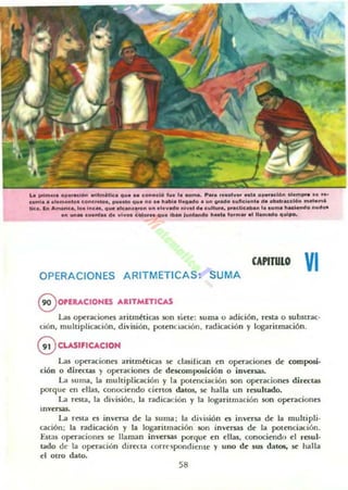 Loo prim. ,. op... clon ...Im6l1ca " ..... conoclo I~. l....ma. ~"iO ,,,olv.. ..l. "pe,oclon .Ia mpro .. . ....
cuma. olo...onloa c oncreto. . ......10 " ... no .o habla U~ado. un grado ...ne....,.... iOblll...clo.. malo...&
Ik.a. In Amirica, los lne... " ....1""'......" U" . .. ........ nl v.I d••".II..... pr.die...." l....rna IIaci.ndo " ..deo
en U".. eu....... d....I..oa cGl..... "u. iba.. lunlan.,., II..t.oo lo,m.. al "_mlld.. " ..¡po.
CAPITULO
VIOPERACIONES ARITMETICAS: SUMA
8 0PEUCIOHES ARITM[TlCAS
Las operaciones aritmhicas $On siete: suma o adición. resta o su bstrac-
ción, m ultiplicación, d ivisión, potenCiación. radicación y logaritmación.
G CLASIFICACIQN
Las operaciones aritm ~ti as se clasiHcan en operaciones de composi-
ción o directas }' operaciones de descomposición o inversas.
La suma, la m ultiplicación y la potenciación son operaciones directas
porque en ellas, conociendo ciertos datos. se halla un resultado.
La resta, la d ivisión, la radicadón y la logaritrnación son operaciones
IOl'ersas.
La resta es inversa de la suma: la d ivisión es inversa de la m uhipli.
ación: la radicación y la logaritmación son inversas de la potenciadon.
Estas operaciones se llaman inl'ersas porqllc en ellas. conociendo el resul-
tado de la operación directa corrt'spondiente y uno de IUS datos, se halla
el Otro dato.
58
 