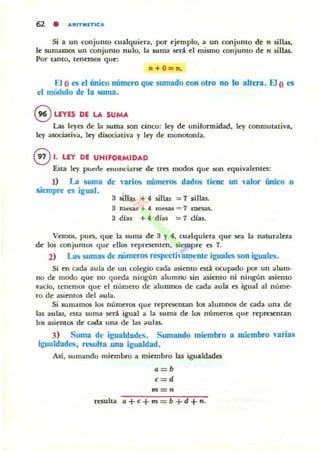 Si a un conjunto cua1quiera, por ejemplo, a un conjunto de n sillas,
le sumamos un conjunto nulo, la suma será el mismo conjunto de 11 sillas.
Por Unto, tenemos que:
n+O=l1.
El O~ el único número que sumado con olro no lo altera, El O es
el módulo de la suma.
§ UVES DE LA SUMA
Las leyes de la suma son cinco: ley de uniformidad, ley conmutativa,
ley asociativa, ley disoc:iativa y ley de monotonla.
@ 1. LEY DE UNIFORMIDAD
Esta ley puede enunciaf$(' de tres modos que $On equivalentes:
J) La suma de varios números dados tiene un lalor único o
siempre es igual.
3 sillas + 4 sillas = 7 sillas.
3 mesas + 4 maas "" 7 me5.as.
3 álas + 4, días = 7 dlas.
Vemos, pues, que la suma de 3 y 4, cualquiera que sea la naluralaa
de los conjunt05 que ell05 representen, siempre es 7.
2) Las sumas de números resp<'Cti1am~nle iguales son iguales.
Si en cada aula de un colegio cada asienro está ocupado por un alum·
no de modo que no queda ningún alumno sin asiento ni ningún asienro
vado, tenemos que el número de alumnos de cada aula es igual al núme·
ro de asient05 del aula.
Si sumamos 105 números que representan 105 alumnos de cada una de
las aulas, esta suma será igual a la suma de los números que representan
los asientos de cada una de las aulas.
3) Suma de igualdades. Sumando miembro a miembro varias
igualdades, resulta ,una igualdad .
Alf, sumando miembro a miembro 1M igualdades
a=b
c = d
m=l1
resulta a+c+m b+d+n.
 