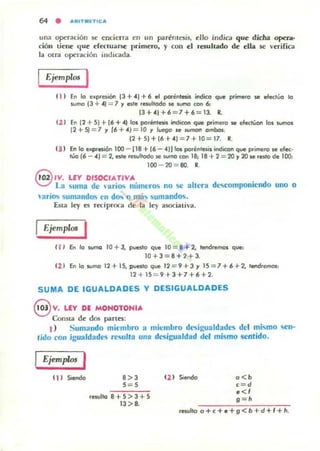 64 • ,l,lttTM ETtC,I,
una operación se ~ncicrra en un par~nlesis, ~1I0 india que dicha opttlll-
ción lieJlC que er« IU 3~ primero, y con el re;ultado dt ella se veriric:a
la Olra operación imhcada.
Ejemplos I
11 ) En lo e.presión 13 + .(1 + 6 el porénleii! indico que primero se efedúo lo
!.Urna (3 + .(1 = 7 Y esle ,esultado se sumo con 6:.
13+.(1+6 = 7+6=13. R.
(2 1 En (2 + 51 + 16 +.(1 los paréntesis indican que primero se efecNon 101 wmas
12+5) = 7 y 16+4) = 10 y Juego J<! wmotI ambos,
(2+5)+16+4) = 7+10=17. R.
(3 ) En o expresión 100 - (18 + (6 - 4)) las porenleii! indicon qw p<;mero se efec-
túo (6 - .() = 2, esle resuJIodo se sumo con 18; 18 + 2 = 20 Y 20 se reslo de loe>.
100 - 20 = 80. 11.
G ,V. LEY OISOCIATIVA
'.:::) La suma de  ario.. números no se altera dl'..componicndo uno O
arios sumandos en d~ o nui... sumandos.
Esta ley es recíproca de la ley asociativa.
Ejemplos I
( 11 &o lo sumo 10 + J, puuto que ID = 8 + 2, tendremm que:
10+3=8+2+3.
III En lo !.Urna 12 + 15, puesto que 12 =9 + 3 y 15 =7 + 6 +2, IlIItIdraTtO$:
12 -+ 15 = 9+3+7+6+2.
SUMA DE IGUALDADES V DESIGUALDADES
€VV. LEY DE MOHOTOHIA
Consta de dos partn:
1) Sumando miembro a miembro desigualdades del mi..mo <¡en-
tido ('on igu31dades rl"i"ulfll una desigualdad del mismo sentido.
Ejemp/m I
(11 Siendo 8 > 3
5 = 5
resulto 8+5>3+5
13> 8.
12 1 Siendo o<b
c=d
.<,g=h
resulto o+c+e+g<b+d+I+h.
 