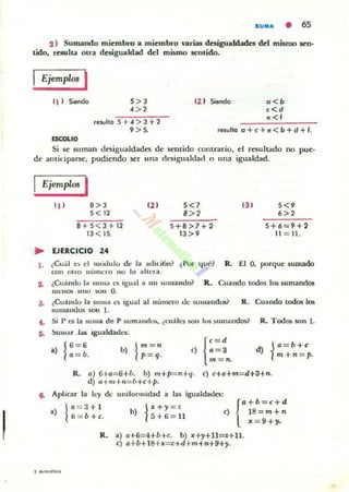 SUIIU. • 65
2 ) Sumando mitmbro a mitmbro o'3rw desigualdades del mismo sen·
tido, rcsuha otra desigualdad del mismo sentido.
Ejemplos I
11 1 Siendo 5> 3
<>,
12 1 Siendo . <b
«d
• < 1
reiUllo 5 + .j "> 3 + 1
9 >5. 'aullo CJ + e + e < .b + d + ,.
<SCOI.IO
Si se 5Uman dtsigualdades dt sentido conuario. el resultado no pue-
de antidpal"5e, pudiendo ser una cesigualdad o una igualdad.
Ejemplos I
" I
.>3
5< 12
8 +5<3+1 2
13< 15.
~ EJERCICIO 24
'21 5<'
.»
5+8>7+2
13 > 9
' 31
5+6 - 9+2
11 = 11 .
1. ¿Cual t:~ el múdulo de la ad ili6n? (I'or lj uC? R . .l::.1 O. porque sumado
con OIro IILIllIO:ro 110 lo allera.
~ ¿Cu;i.l1du la ~Ul na l'" igual" 1111 )u 'lIando~ R.. Cuando todos los lumartdot
IIICII Ol> UIIO 100" O.
3. ¿Cua"do la suma l'!l igua l al numero UC sUlllandOl? R. Cuando todos los
sumandos SOfI I.
.. Si l' Clla ~u"'.. de P )umand~. ¿cu;lc) ~u 105 )ulllandod
D. Sumar .1;1$ igua ldad....:
.) j6 = 6
a = b. 1
m = n
b) p= q. <) {:: :
m=n.
R. TodO$ son l.
d) ia =b +c:
m +n= p.
R. a) G+o=6+b. b) m+p=n+q. c) c+a+m= d+3+n.
d) f.+m+.,=b+c+p.
8. Aplica r la le)' de uni(ol1nidad a las igualdades:
1
0=3+ 1
.) 6= b+c. j" +)I=Z
b) 5+6 = 11
{
a +b=C+d
e) 18= m+n
,, = 9+)1.
R. a) 0+6=4+b+e. b) x+)I+11 =.I+11.
e) a+b+ 18+x=e+d+m+n+9+)I.
J ........uu
 