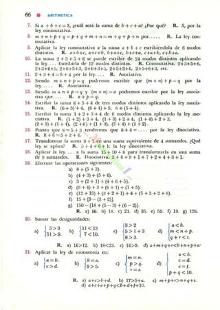 1. Si a + b + e ::: S, ~cu;il ler;i la suma de b + e + a? ~Por qu~? R. S, por la
ley OOflIllUI:tliva.
8. m+"+p+q = p+q+m+" =m+q+p+" por.. • .. R. La ley con-
mutativa.
9. Apliar 1;. ley wnlllU'ill;",a a la $Um3 a + b + e e;cri....iénoola de 6 modos
dislilllQl;. R. n+ú+,. a+c+b, b+o+,. /I+c+a, c+4+b, c+b+a.
10. La SUIIU. 2 + 3 +.) + 6 se puctlc c!oO"ilJir de 24 modos distintOS apliando
la ley... . EKril>irla eJe 12 moJO!> dis,inl05. R. Conmutativa; 2+;J+5+6.
2+3+6+5. 2+li+5+3. 2+6+3+[;, 2+5+3+6. 2+:>+6+3. elc.
11. 2 + 3 + -1 ::: 5 +4 por la ley.. R. Asodauv2.
12. SlC:ndO m + n + JI ::: q podn:IIIOl1 acribir que (m + n) + p ::: q por la
ley. . . . . R. AsociativO!.
13. Siendo m + JI. + p ::: q y (m + n) ::: 11 podremos e;cribir por la ley asocia-
uva que.... R. o+p= q.
l . . [,¡eTiloir la ~um3 6 + 5 + 4 de 1~'Ii I!Ux!.05 distinlO!i aplicando b. ley ¡¡socia-
tlva. R. (ti + 5) '+ 4. (6 +4) +5. ti +(5 +4).
16. ünitm la luma 1 + 2 + 3 + 4 de 6 mooO$ distintos aplicando la ley 0150-
datiya. R. (1+2)+3+4, (1+3)+2+4. (1+4)+2+3.
(2+3)+(1+4). (2H)+(1+3), (3+4)+(1+2).
16.. Punto quc ij = 5 + a lcndn.:ma. que 8 + 6 = .... por la ley dUoc:ia!iya.
R. 8+6 = 5+3+6.
17. Tram(ormar la suma 9+ 7 en una suma cquivalente de 4 5uman<los. lQull!
Icy $e aplica? R. 5+4+ 6+ 1: la ley wwxiativa.
18. Aplicar la ley.... a ht suma 15 + 10 +8 p3ra tran.dormarb el1 ul1a suma
de 9 §umandm. R. DiilOCialiv;¡¡: 2 +.¡ + 9 +1+7 +2 +4 +:J + 1-
19. .E(<<tuar 1<15 opc'raClont."li siguienl~:
a) 8+(5+3).
b) (4+3)+(5+6).
e) 3+(2+1)+(4+6+5).
d) (9 + 4) + 3 + (6 + l) + (7 + ::i).
e} (12 + 1::i) +(3 + 2 + 1) + 4 +(::i + 3 + 2 + 8).
f) 1::i+[9 -(3+2)J.
g) 150 - (18 + (::i - 3) + (6 - 2)].
R. a) u). b) 18. e) 21. d) 35. e) 55. f) 19. g) 126.
20. Sumar las tk:siguah.lades:
.)
1
5> 3
11 > 9.
b)
1
11<13
7<10. {
'>2 {'<b.e) 5>1+3 d) m<n+p.
8>3. q +,.<S.
R. a) 16> 12. b) 18<2J. e) 16> 9. d) a+m+q+r<b+n+p+sp
21. Aplicar la ley de 111011010nia eu:
•) I,:b.
/c>d. j
,<b.
d c=d.
) e= f.
p+q<lO.
R. a) a+e>{¡+d. b) 17>5+a. e) m+p+,.>n+q+l.
d) a+c+e+p+q<b+d+I+I0.
 