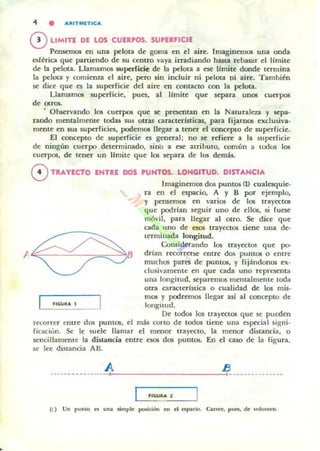 4 • "'UTMlTIC"
oLIMITE DE LOS CUERPOS. SUPERFICIE
Pensemos eQ una pelota de goma en el aire. Imaginemos una onda
esférica que paniendo de su centro vaya irradiando hasta rebasar el límite
de la pelota. Llamamos superficie de la pelota a ese límite donde termina
la pelota y comienza el aire. pero sin incluir ni pelota ni aire. Tamhién
se dice que es la superficie del aire en contacto con la pelota.
Llamamos superficie. ' pues, al Ilmite que separa unos cuerpos
de OlfO$.
, Observando los cuerpos que se presentan en la Naturaleza y sepa·
rando mentalmente todas sus otras c:aracterlsticas, para fijamos exclusiva·
mente en sus superficies, podemos llegar a tener el concepto de superficie.
El concepto de superficie es general; no se refiere a la superficie
de ningún cuerpo determinado. sinO a ese atribulO, común a todos los
cuerpos, de tener un limite que 105 separa de los demás.
8 TRAYECTO ENTRE DOS PUNTOS. LONGITUD. DISTANCIA
Imaginem05 dos puntos (J) cualesquie·
ra en el espacio, A y B por ejemplo,
y pensemos en varios de los trarectos
que podrian seguir uno de ellos. si fuese
mó~,il. para llegar al otro. Se dice que
cada uno de esos trayectos tiene una de-
terminada longilud.
Considerando los trayectos que po-
drían recorrerse entre dos puntos o entre
muchos pares de puntos, y fijándonos ex·
clusivammte en que cada uno representa
una longitud, separemos mentalmente toda
otra caraClerlstica o cualidad de los mis-
mos y podremos llegar asl al concepto de
longitud.
De todos los trayectos que se pueden
recoTTer eOlre dos puntos. el más corto de todos tiene una especial signi.
ficilcivn. Se le suele llamar el menor trayecto, la menor dinancia, o
sencillamente la distancia entre e505 dos puntos. En el caso de la Figura.
se lee distancia AB.
A EJ. . . . . . . . . . . . . . . . . ,::, _ _ _ _ _ _ _ _ _....::;, . _ . u ____ u n . .
"C;UIIA 1
(1) Un ponto " o". .mple pooición m el CIopllcH,. Car~, poa, de 'ulon,~n.
 