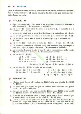 68 • ARITMETICA
pero al disminuir otro conjunto sumando en el mismo número de ciernen·
LOS, la suma disminuye el mismo núrntto de elementos que habla aumen·
Lado, luego no varia.
.. EJERCICIO 2S
l . ~Qut alh~ral:i611 5ulfe una suma si un sumando aumenla 6 unidades y
airo aumema I:I? R. Aumenla 14 unidad«.
Z. 1) + b +e = 10. ¿Cuál :;cría la suma si 1) aumenta 3. b aumenta 5 y e
aumcma 1()} R. 28.
3. m + ti = 52. (Cuál :;crá la ~ma si m disminuye 4 y n disminuye 61 R. 42.
4. x +o = 59. (Cuál será la suma si x aumcnla 8 y a di5lllinuye 8? R. 59.
O. x.,. b = );)16. ¿Cuál sed la suma si x di$JlJinuye 35 y b aumenla 8&
R. 1567.
6. a+b+c= 104. (Cuál ~r. la suma (a+5)+(b-8)+(c+9)? R. 110.
7. VII sumando aumenta 56 unidades y hay tres sumandos que disminuyen 6
cada uno. ¿Qué le sucede aJla suma? R. Aumema 38 unidades.
a. Un sumando dismiuye ti. otro -l. Olro 7 y otros tres aumentan cada uno 5.
(Qué le sucede a la ~uma? R. Di~m inuyc 2 unidades.
9. á + a +~) = 20. Hallar:
a) 7+ 0+ 9 = ... . d) 5+(0-2)+9= ... .
b) 4 +a+6 = ... . e) 11+(0 -3)+ 9 = ... .
e) 8+0+ 12= ... . 1) 5+(a+b)+9=.
R. a) 22. b) 16. e) 26. d) 11:1. e) 23. f) 20 + b.
10. o + x + I~ = 80. Hallar el valOl de m cuando:
a) (a- 4)+(x+5)+m = BO.
b) (a+4)+(x - 6)+m = BO.
.. EJERCICIO 26
e) (a+;)+(lI'+2)+m =BO.
ti) (0-3)+ (x - 4)+m =&J.
R. a) lIi b) 21. e) 12. d) 26:
l . ¿Cuánto CO!it ó lo <¡uc al 'Cndenc en $12517 deja una p!rdida de $1318?
R. $13835.
2. ¿A (umo hay (Iue vender lo que ha costado 930!) bolívares para ganar
1;11;)? R. IOIJ2 1 bolivarn.
3. De:;pué$ de 'ellder una casa pc:rdicndo $3184 presté S2006 y me c¡uedé
COII $l.il84. ¿CuáUlo me hahia costado la casa? R. $20374.
4. El menor de -1 hermalOIS ticne 21 ailOS y cada uno le lleva 2 años al que
le sigue. ¿(;uál es la suma de las edades? R.!J6 a,ios.
ti. Hallar la edad de un padre t¡ue liene 15 años má~ que la suma de las
ed~des de -1 hiJOS 'Iue llenen. el -19. 3 años; el ~ 1 año más que el 49;
el t9. a aiios "'.'5 <¡ uc el 3<:>, Yel 1<:> lanto (omo los o tTO!i juniOS. R. 43 años.
 