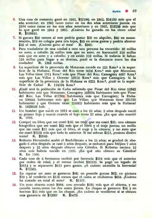 SUMA • 69
e.. Una CUiI de comercio ganó en 196L $32184: en 1962. $lU59 mJ.s que d
año antaiar; en 1963 tanLO como en 106 dos aiol anterioca junt06: en
1964 tanto (omo en 101 ues años anteriOl"CI y en 1965. $12136 Illil que
lo que ganó en 1964 y 1962. (Cuanto ha ganado en Iot cinro añoU
R. $529641. .
7. Si ganara $56 IDCnos al mes podrla gastar $35 en alquiler. UO eD IllllDU'
tcnri6n. SI8 en c:olegio para m..b hijos. $59 en OUOl gutoI y podzia ahorrar
m al roes.. tCuánlO gano al mcai' R. $240-
e.. Para tru.ladanc: de una ciudad a 0U1I una pcnona ha reconido: SS millas
en auto; a a ballo 34 millas m.U que en ..uLO: en ferroca.niJ 316 millas
m is que en auto y a caballo; y en avión 312 millas. Si wdavla Jc falun
516 miUas pan. IICEn a ¡U desUno. (01il es la di.uncia enlTe lu do.
ciudades? R. 1364 millas..
g. La superficie de la provincia de Matamas ex(cde en 223 KJns.1 a la super'
Ikie de la Habana; Pinar del Río time 5056 Kau.. nú.r. que MatalUaJ;
Las Villal liene 7911 Kms..~ mu que Pinar dl!1 Rlo: Ca~y 4687 K.ma,.1
mis que Las Villas y Orien~ 10752 K.ma.~ mis que Camagücy. Si la
su{>Cl'ficie de la. provincia de la Habana es 8221 Kffi5.I , ¿cu.il CI la aupe!"'
fioe de Cuba? R. 114524 K.m..'
lO. to-t21 5I!r2 la poIJla( i6n de Cuba a.abicodo que Pinar del Rlo tiene 52M2
habilanles 01;1, que Matanzas: Cam4l8ÜCJ 169834 habitantes m211ue Pinar
del Río; Las Villas 411 !Kl6 habitantes m2s que Camagüey: a Haba-
na 508ti41 habilanlC$ = 1$ que l....u Villas; 'lue Mataruas tiene 395780
habil..ntcs y <4ue O riente liene 258803 lu.bitantes mis que la Habana?
R . 58290'19 hab.
11.
1&
l~
,.
10.
Un hombre que na'ció en 1911 se cu6 a 105 25 arIos: 3 años dc5pub IllIció
su primer hijo y murió cuando el hijo tenia 27 años.. lEn qUl! año murió}
R. 1966.
Compré UI libro que me costó '$1 6: un traje que roe (OlIÓ.$35: una domara
fotográfiOl que me costó $42 más que el libro y el traje junt05; un aniUo
que roe c0$l6 $13 m;b que el libro, el traje y la cámara; y un auto que
me cutó $1235 mM que lodo lo anlCrior. Si roe sobran $2}1, ~eU2nto dinero
tenia? R. $2048.
Roberto HerrnhKlez aabó el Badlillerato a 105 1á añQl: se gnduó de a})o.
gado 6 años dcspues; se 0156 5 aiios después: 50C embaKó pan. Mejic:o 7 años
después y 12 aii05 dcspun obtuvo una O tcdra. Si Roberto tuviera 12
añm más habrí.. nac:ido en 1909. lEn que año obtuvo 511 Cjtcdra?
R. En 19fi6,.
C...da uno de 6. hermanos re<:ibió por herencia $316 más que el anlerlor
por orden de edad, Y el menor r«ibió $10132. Se pagó un legado de
¡ 5614 y le separaron $415 para g"slO$. l A cuánto ~l.. la herencia?
R. $71561.
En reparar un aUIO se gaslaron $86; en ponerle gomas $62: en pintura
Sl9 y al venderlo en $l;jti men05 que el COSlo. se r«ibieron .$854. ~;into
ha cmudo en lotal el au LO ~ R. $1157.
Un aUlo abieno cor.tó $984; uno cerrado $195 mis que el abierto, y un
camión lamo. como 1", dI» autos juntos. En chapa$ se r staron $56 y en
bocinlb $;J5 mis que en las chapas- ~ En cu;inlo 51! ...endreron ti te obtuvo
una ganancia de $12001 R. $5673.
 