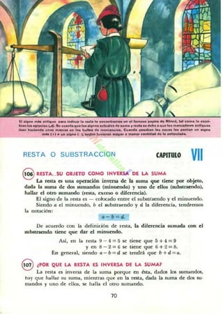 El oIog..o ..... _"I'IIUCI _. Indleu l...... 'o ...eont._ ." .1 t......... papiro do IIIhind.... eOmo '0._bi... Ice ..lpclo5 ¡..¡). .. e...nl. '1".'D••"'''0& _al.. d........ " ....... deb• • '1". '0& m _ _u .nllll......
i _ t..a....... un_ ...__ .n ,... bu"a d...._.""i... C.....do __n 'D. pc.... 1.. ""'O" ..n ..",no
..... eH o .... "'no 1_ ), HIf"",....Ioron ....Jfor o ......or c.ntld"" do ,...lip..' ......
RESTA O SUBSTRACCION CAPITULO VII
S RESTA. .SU OBJETO COMO INVERSA DE LA SUMA
La resta es una opendón iuvenil de la suma que tiene por objeto.
dada la suma de dos 5Umandos (minuendo) y uno de dios (substraendo),
hallar el otro sumando (resta, exceso o diferencia).
El signo de la resta es - cokxado entre el substraendo y el minuendo.
Siendo a el minuendo, b el 5Ubslraendo y d la diferencia. tendremos
la notación:
4-b=d.
De acuerdo COll la. definición de resta. la diferencia sumada con el
substraendo tiene que dar el minuendo.
Así, en la re5la 9 - 4 = 5se liene que 5+4=9
yen 8 - 2=6 ~ tiene que 6+2=8.
En general, siendo a - b = d M: tendrá que b +d = a.
8 lPOR QUE LA RESTA ES INVERSA DE LA SUMAl
La reSta es inversa de la suma porque en bila, dados los sumandOi!i,
hay que hallar su suma, mientras que en la resta, dada la suma de dos su·
mandos y uno de ellO!, se halla el otro sumando.
10
 