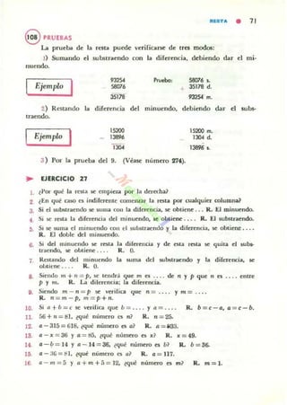 IlfSTI!. • 71
ePRUEBAS
La prueba de la resta puede verifiQr5e de tres modos:
J) Sumando el subslraendo con la direrencia. debiendo dar el mi·
nuendo.
Ejemplo I "25'5807'
Pruebo: 58076 So
+ 35178 d.
35178 932504 m.
2) Restando la direrencia del minuendo. debiendo dar el sub$-
lraendo.
Ejemplo 1 "200
1389'
130<
3 ) Por 101 prueba del 9. (Véase número 27').
.. EJERCICIO 21
1. (Por qué la resta se empiez;¡ por la derecha?
15200 m.
1304 d.
13896 l .
2 ¿En qué ca:lO es indiferente romemar 13 resta por cualquier columna?
3. Si el suburaendo se suma con la diferenci,¡¡. se obtiene ... R. El minuendo.
f . Si se resta 13 diferencia del minuendo. It obtiene .. . . R. El substraendo.
:'j. Si se 5uma el minuendo ron ti sublitracndo y la diferencia. se obtiene ....
R. El doble: del minuendo.
6. Si del minuendo lile resta
traendo. se obtiene .. ..
7. Restando del minuendo
obtiene. . . . R. O.
la diferencia y de esta resta se quita el subs-
R. O.
la suma del Rlbstraendo y la diferencia. se
8. Siendo In + n = p. !iC tend,-.! que m es .... de n y p que n e5 .... enl1'e
p y In. R. La dilerencia; la diferencia.
9. Siendo m- n= p se verilica (jue n = .... y m = ....
10.
11.
12.
R. n= m- p, m=p+n.
Si n t- b = e se verifica que b = .... y n = ...
56 + '1 = IU. ~qué numero es n1 R. n = 25-
a - 315 = 618. ¿qué número es a1 R. a = i 33.
R. b=e -a, a=c-b.
13. a - x =36 Y a = 1:15. (qué numero es x? R. x =49.
14. a-~ = 14 y a_14=36. ¿qué número es b1 R. b=36-
15 a- J6 =t-l. (qu~ numero es a1 R. a = 117.
16. a - m = á y a+m+f> = 12. (qué número es m? R. m=l.
 