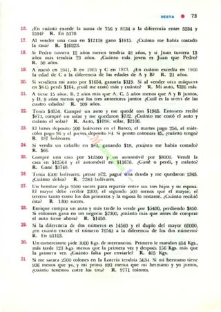 fllSTA • 13
16. ¿En cuámo excede la suma de 756 y 8134 a la direrencia entre 5234 y
1514~ R. En 5170.
17.
l~
1•.
20.
Al vtnder ulla (asa en $1:1138 gano ¡18Iá. (Cu1mo me había costado
la c;uai R, $1()32;1.
Si 1't.·..J¡o IUVlela 12 aflOl mcno:» tendría 48 años, y si Juan tuviera 13
afl~ más tendria !..'3 aii~. ¿Cuamo más joven CI Juan que Pedro?
R. 00 aiiOlo..
1 'naCló en 1941. " en ¡96:¡ y e en 19:.n lEn cu'nto exa:dla en J!loo
la l"t.!ad de (; a la diferencia de las edades de 1 f B? R. 21 aOOs.
Si ve ndiera mi aUlO por $1654. ganarla 5:U9. Si al vender olla m'quln.,
en $S.I;; pcrdi $1&l, ¿cual me C05ló más y coánlo? R. Mi a uto. 1336 m.b
1 tk nc 15 a;iO!>. U, 2 ;....0:00 más tlue A ; C. á años menos <¡ue A y 8 juntos.
y 1). 9 al>OS 11Iel105 (Iue los tres anteriora juntos ¿Cuál es la Sl1m.l de las
cu..tro L,(lada? R. 109 afX)$.
22. Tcnia $:10'-04. UJmprt' UII auto y me <¡uc&! con $1965. [nlollc~ recibl
Stl7:I, compré un solar y mc <¡ucdaron $7:.12. {Cuánto me costÓ el auto y
cuá nto el solar? R. AUIO, $lO'Jb; 1Olar. $2106.
23. El luno dcposlto áOO iJo,livne~ C II el Hanco, el martes pago 256. el miér.
(Oh:5 IMSU !/Ii y el j'U:Vl"lo dcpn!liilu X-I. Si preloto elllOIlCC$ 45. {cuánto tengoil
R. 187 IH,lív'"es.
2(. ~, vendo un caballo cn JS.I. ganando $18. lcu~nto me había costado?
R. ....
2G. l:olllprt' una U!>a por )l i 500 y UII automóvil por $800(1. Vendí la
01.":1 cn $12.J.ti-l y el aUIOInóvi l en $11676. ¿Gané ° perdl. y cuánto?
R. l..anC $:.1740.
2e "1 cní; -lJUO ltol,v,m:s; pre.lé !l72. pague una dcuda y me <¡uedaron 1345.
{(;uánto debia? R. m3 ltol¡varct.
'1:1. Un hombre dcja !J500 .ueres para ~partir entre SUI' tres hijos y $U espo6il.
1:.1 lIIa)"r del", Iecibir :l3UO; el !o(~u lld o ;;00 lIIena; que el mayor; el
lercrl"U 1:1.1110 COUlU los dos primeros y la Oi~ lo re;tante. lCuanto recibió
l'-$C.:I.? R. 1:"-'0 SUCles.
28. Enrr<¡ue compra un auto y rmls tarde lo vende por $;i4OO. perdiendo $850.
Si entonca gana ell un IIll)ocio l:.!aoo. (cuánto más <¡ue antes de comprar
el aUIO tiene ahora? R . n-l50.
2j. Si la dllCtcnc;a dl' dCl nÚnlt:fUS I!S 14560 Y t I duplo del mayor 60000,
¿fOn cU;1nlO exccde el nurucro 7Gfr4;J a la diferencia de los dos númeT05i
K. t::n (jU03.
30. Un comerciante pide ;woo Kl!;s. de IIlcrcaocias. Primero le mandan S54 KV.•
mb tarde 1:!3 l..Ks, lIlenm '"lue la primCTa 'el y dcspoL-s 1;;6 Kg5. más <¡ue
la prirllera velo ,(;uánto ralUl por enviarlc? R. 405 Kgs.
31 Si me .....car:l. :¿¡j()() colones en la Lotería tc ndria ;;(jJ.l. Si mi hermano tienc
936 menos quc yo, y mi prima ti~3 mellO!; que nll ¡ICI'mano y yo junios,
{cu;into It:ncmu) cmre loe. lreY R. !/7H colones..
 