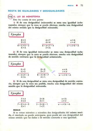 fllI:$TA • 7S
RESTA DE IGUALDADES Y DESIGUALDADES
8 11. LEY DE MONOTONIA
Est.. ley consta de tres panes:
1) Si de una desigualdad (minuendo) se resta una igualdad (subs-
traendo), siempre que la resta se pueda efe<:tuar, resulta una desigualdad
del mismo sentido que la desigualcbd minuendo.
Ejemplos I
8>5 6<7 o>b
2=2 .c=.c c=d
8 2>5 2 6 «7 • o ,>b d.
6>3. 2<3.
2 ) Si de una igualdad (minuendo) se resta una desigualdad (subs-
traendo). siempre que la rest.. se pueda efectuar. resulta una desigualcbd
de sentido contrario que la desigualdad substraendo.
Ejemplos I
9= 9 B= B o=b
5>3 2<7 ,<d
• 5<' 3 8 2>8 7 o ,>b d.
.c <6. 6> 1.
) Si de una desigualdad se resta otra desigualdad de sentido contra·
rio, siempre que la resta &ea posible. resulta una desigualdad del mismo
sentido que la desigualdad minuendo.
I fjem"'" I
7>.
2<3
7-2>.c-3
5>1
ISCCUO
3<8
2>1
3-2<8 - 1
1 <7.
o<b
,>d
o-c<b - d.
Si se restan miembro a miembro dos desigualdades del mismo senti·
do, el resultado no puede anticiparse, pues puede Stt una desigualdad dd
mismo sentido que las dadas o de sentido contrario o una igualdad.
 