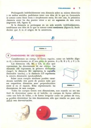 PIULIMI""IUa • 5
Prolongando indefinidamente esta distancia so!Jre su misma dirección
y en ambos sentidos, podríam05 tener una idea de lo que en Geometrla
se coooce como linea r«la o simplemente r«ta. En este caso. la primitiva
distancia entre los dos puntos viene a ser un aegmcnto de csta r«ta
(segmento AB, figura 2).
Si la distancia se prolongase en un solo sentido indefinidamente,
tendríamos una idea de lo que se conoce como semiJTect.a (figura 3). Suelt:
decirse que A es el origen de la semifTuta,
A B
~--------------------~,----------------
'IGUIlA •
oDIMENSIONES DE lOS CUEIPOS
Consideremos un cuerpo de fnrma n·gular. como un ladrillo (figu·
ra 4); y detenninemos en ~I tres pares de puntos, A y B; B Y C, y C y U.
Las distancias AB, Be Y cn. se dice que
representan la! dimensiones de ese cuerpo. La
distancia AB representa la primera dimensión
(largo); la distancia Be representa .Ia segunda
dimensión lancho), y la distancia cn represema
la tercera dimensión (profundidad).
Sobre otros cuerpos similares pueden consi·
derarse tambiál rres pares de puntos tales que
sus respectivas distancia! sean perpendiculares
entre si en el espacio. Ellas representarán las
dimensiones de CS05 CUCTpos.
.(j)'8
l__'_-.o__,_---'
Todos los cuerpos tienen tres dimensiones. aun cuando no sea tan
fácil de determinar como en el ladrillo; en cuerpos de fonna esf~rica
como una bola de billar, o de fonna irregular como un ped.uo de roca,
se ptleden determinar las tres dimensiones. 11610 que resulta un poco mis
dificil esta detPnlli"laciól1.
..GUIlA ,
 