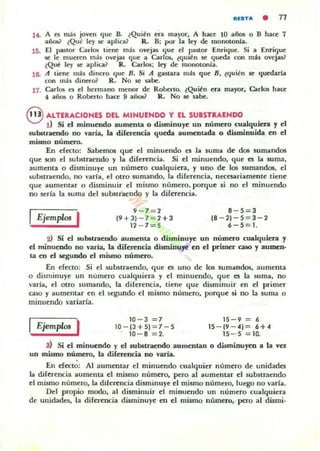 "'liSTA • 77
14. A es m.:1$ joven que B. ~Qui~n el;¡ ma)'or, A ha~ 10 .aflo5 o B hace 7
años? ¿Qué ley se .aplica1 R. B; por I.a ley de mOllOl.onl.a.
U;. El pastor CariO!! tiene m;h ovejas que el r.a~or Enrique. Si a Enri'lue
se le mueren m.:Í$ ovcj.as <¡ue a Carlos, l<¡ul~n se <¡ueda c::on mil ovejas?
~QuC ley se .aplica? R. Carlos: ley dc monotonía.
16. A tiene más dinero <¡ue B. Si A g.astar;¡ más que 8, e<¡ui~n le <¡uedarla
con m:b dinero? R. No sc sabe.
17. CarlO!li es el hennano menor de
4 af}(lS o Roberlo hac::e 9 añO!li?
Roberto. (Quitn era mayor, Carlos hac::e
R . No se sabe.
eALTERACIONES DEL MINUENDO Y EL SUISTIlAENDO
d Si el minuwdo aumenta o disminuye un númuo cualquiera 'Y el
sub6tratndo no varía, la diferwcia queda aumenuda o disminuida en el
mismo número.
En efecto: Sabemos que el minuendo es la suma de dos sumandos
que son el substraendo y I.a diferencia. Si el minuendo, que es la suma,
aumenta o disminuye un número cualquiera, y uno de los sumandos, el
substTllendo, no varia, el OIro sumando, la diferencia, necesariamente tiene
que aumentar o disminuir el mismo númcro. porque si no el minuendo
no seria la suma del subslTllendo y la diferencia.
Ejem"w. I 9 - 7 = 2
(9 + 3) - 7 = 2+3
12 - 7=5
8 - 5 = 3
18 - 2) - 5 = 3 - 2
6-5 = 1.
2l Si d substraendo aumenta o disminuye un numero cualquier.l y
el minuendo no varia, la diferencia dismiDu)'e en el primer caso y aumen·
ta en el segundo el mismo número.
En efecto: Si el substr.lendo, que es UIIO de los sumandos, aumenta
o disminuye un numero cualquicTll y el minucndo, que es la suma, no
varía, el otro sumando, la diferencia, tiene <¡ue disminuir en el primer
caso y aument.ar en el segundo el mismo número, porque si no la suma o
minuendo variarla.
Ejem"w. I 10- 3 = 7
10 - (3 +5) = 7 - 5
10 - 8 =2.
15 - 9 = 6
15 - (9 - 41 = 6+4
15 - 5 = 10.
3) Si el minuendo y el substraendo aumentan o disminuyen a la vez
un mismo número, la diferencia no varia.
En efecto: Al aumentar el minuendo cualquier número de unidades
la diferencia aumenta el mismo número, pero al aumentar el substraendo
el mismo número, la diferencia disminuye el mismo número, luego 110 varia.
Del propio modo, al disminuir el minuendo un número cualquiera
de unidades, la diferencia disminuye en el mismo número,· pero al dismi·
 