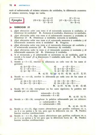 78 • .....,TMf.TIC...
nuir el 5ubsuaendo el mumo número de unidades, la diferencia aumenta
el nusmo número, luego no varia.
Ejemplm I 15-6=9
115+11-16+11=9
17 - 8=9
17-11 =6
117-3)-111-3)=6
14 -8=6.
~ UERCICIO 31
l . ¿Qué alterlldún ~ulre Ulla resta si el minuendo aumenta 8 UJlidades; ¡j
disnlilluye 14 unid,¡¡des1 R. Aumenta 8 Ullidades; disminuye 14 unidades.
2. ¿Qué alteradón sufre una resta si el suostraer¡do aumenta 4 unidades; si
~i~miJuye 5? R. DismiJuye 4 unidades; aUllle.lta 5 unidades.
3. (Qué alteración sufre una resta si el minuendo aumellla 8 unidades y el
subMI'llCJdo aumenta otras M unidades? R. Ninguna.
4. ¿Qué alteración sufre una resta si el milluendo dismilluye 40 ullidades y
el wo.u,u:mlo aumenta 231 R. l..liSlllinu)·e 63 unidades.
11. ¿Qué alu:r¡¡ción sufre la reua si el minuendo aumenta 8 ullidadcs y el
substraclldo aumenta 14? R. I..lis.milluye 6 ullidades.
6. Si el minuelldo y el substraendo se aumeutall en 10 unidades, ,qué le
sucede a la !Csta? tY s.i disminuyen 7 unidades cada uno? R. No varia;
no varia.
7. Siendo a - b = 17, e5Crioir la dilerencia en cada uno de lo!. CiUO$ ¡j.
guientes:
a) (a+5)-b= ... .
b) a-(b+:l)= ... .
e) (a-4)-b = .. ..
R.
d)
<)
'¡
a) 22. b) 14.
0 - (b - 1) = ... .
(o + 2) - (b +2) = ... .
(0- 2) - (b - 2) = ... .
e) 13. d) 18. e) 17. f) 17.
S. Siendo m - n = :l5, escribir 13 diferencia en cada uno de 105 casos si·
guientes:
a) (m+5) - (n+3)= .. ..
b) (m -7) - (n+ 4) = .. ..
e) (m-3) - (n-8)= .. ..
d) (m+6)-(n-2)= .. ..
9. Siendo 79- iJ = 50. reemplazar en
nuendo por un número:
R. a) 37. b) 24. e) 40. d) 43.
105 CiUOS siguientes la palabra mi-
minuendo - b = 54.
minuendo - b = 42.
R. a) 83 b) 71.
10. Siendo" - 35 = no, leemplazar la palabra substraendo por un numero:
,, - $ubstraelldo = 81.
" - sub$traer¡do = lOO.
R. a) 4-4. b) 19.
11. Siendo o - b = 11, diga c:uatro alteraciones que puedan realizarse ellO,
en b o en ambos a la vez, para que la di(erencia sea ¡:l. R. Pueden
hac:erse muchas combinaciones.
1~ Siendo m _ 11 = 15, diga cuatro alteraciones que podrJan realizarse en o,
en iJ o en ambos a la vel para que la diferencia (uera 13. R. Pueden
hacerse muchas combinaciones.
 