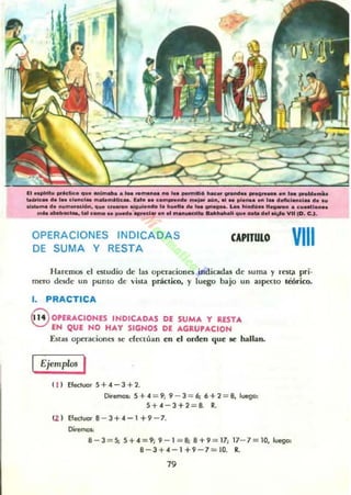 ll ...........MtIco ...........- ......_ _ ,.. _ _ ............... _ ....... ,.............
~ ...... el_'_ ...-....UCa. l.a. .. c___ ............. 111 .. pi........ ,....._el_......111_....... num.._ ...... ~ ........_ .. _ ...... vn-.. LM .......... " _ . c_I_
_ _ _ t&I_ .. ~._.d.. ... III .....~ ...__ ... _ .......... ""(11.c.,.
OPERACIONES INDICADAS
DE SUMA Y RESTA
CAPITULO VIII
Haremos el estudio de las operaciones indicadas de suma y rest;!. pri.
mt.'TO desde un punto de vina práctico. y luego bajo un aspecto teórico.
J. PRACTICA
G OPERACIONES INDICADAS DE SUMA Y RESTA
EN QUE NO HAY SIGNOS DE AGRUPACION
Estas operaciont."S se efectúan en el orden que se hallan.
Ejemplos I
( 11 E/ecluor 5+.4 - 3+2.
Dire<TlOl' 5 +.4 = 9; 9 - 3 = 6; 6 + 2 = 8, luego:
5+.4 - 3+2 = 8. 11:.
U I E/ectuar 8 - 3+.4-1 +9 - 7.
Di'eml»:
8 - 3 = 5; 5+ 4 = 9; 9 - 1 = 8; 8+9 = 17; 17- 7= 10, luego:
8-3+.4-1+9-7 = IQ 11:.
79
 