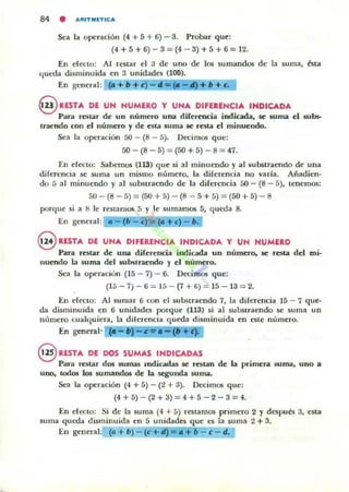 84 • ARIHIETICA
Sea la operación (4 + 5 + 6) - 3. Probar que:
(4 + 5 + 6) - 3 = (4 - 3) + 5 + 6 = 12.
En efeno: Al restar el 3 de uno de los sumandos d~ la soma, ésta
ljueda disminuida en 3 unidades (106).
En general: (a+b+c) - "= @- ~+b+c.
@ RESTA DE UN NUMERO Y UNA DIFERENCIA INDICADA
Para restar de un número una diFerencia indicada, se suma el subs-
traendo con el número y de esta suma se resta el minuendo.
Sea la operacitin 50 - (8 - 5). Dt'Cimos que:
50 - (8 - 5) = (50 + 5) - 8 = 47.
EII efecto: Sahc:mos (113) que si al minuendo y al substraendo de una
diferencia se suma un mismo número, la diferencia no varia. Añadien·
do 5 al minuendo y al substraendo de la diFerencia 50 - (8 - 5), tenemos:
5U - (8 - 5) =(50 + 5) - (8 - 5 + 5) =(50 + 5) - 8
porque si a 1) le restamos 5 y le sumamos 5, q ueda 8.
En general: . - (I1-c ~ (.+c) - .
8 RESTA DE UNA DIFERENCIA INDICADA Y UN NUMERO
Para restar de una diferencia indicada un numero. se TC:!ita del mi·
nuendo la suma del substraendo y el numero.
Sea la operación (15 - 7) - 6. Decimos que:
(15 - 7) - 6 = 15 - (7 + Ii) = 15 - 13 = 2.
En efecto: Al sumar 6 (;On el substraendo 7, la diferencia 15 - 7 que·
da disminuida en 6 unidades porque (113) si al substraendo se suma un
número cualljuiera, la dilerencia queda disminuida en este numero.
[n general' (. - 11 - C' ~ . - ("
§ RESTA DE DOS SUMAS INDICADAS
Para TC:!itar dos sumas mdicadas se rutan de la primera suma, uno a
uno, todos los sumandos de la segunda suma.
Sea la operación (4 + 5) - (2 + 3). Decimos que:
(4 + 5) - (2 +3) = 4 +5 -2- 3= 4.
En efecto: Si d~ la suma (4 + 5) rcstamos primero 2 y después 3. csta
suma queda disminuida en 5 unidades que es la suma 2 + 3.
En general: (o + b) - le: + b - e: - ti.
 