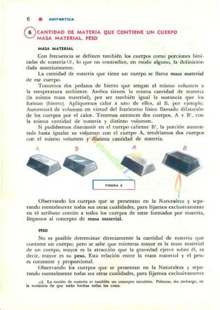 6 • ARITMIFTICA
f6 CAHTIDAD DE MATERIA QUE CONTIENE UN CUERPO
V MASA MATERIAL PESO
MASA MATERIAL
Con frecuencia se definen también los cuerpos como porciones limi-
Latlas de malt:ria (1) , lo tlue no contradice, en modo alguno, la ddinicitin
dada anteriormente.
La cantidad de materia que tiene un cuerpo se llama masa material
de ese cuerpo.
Tomemos dos pedazos de hierro que tengan el mismo "olumen :l
la temperatura ambiente. Ambos tienen la misma cantidad de materil
(la misma masa malerial). por ser también igual la sustancia que los
forman (hierro). Apliquemos c;!,lor a uno de ellos, al B, por ejemplo.
Aumelllará de volumen .en virtud del fenómeno fisico llamado di l¡laóón
de los cu~pos por el calor. Tenemos entonces dos cuerpos, A y B', COII
la misma cantidad de maleria y distinto volumen.
Si pudiésemos disminuir en el cuerpo caliente B', la porción aumen-
tada hasta igualar su volumen con el cuupo A, tendrlamos dos cuerpos
con el mismo volumen y distinta cantidad de materia.
, B A B
Observando 105 cuerpos que se presentan en la NalUraleza y sepa-
rando mentalmente todas sus atTa! cualidades, para rijal"l105 exclusivamente
en el atributo común a todos los cuerpos de estar formados por materi:t,
llegamos al concepto de masa material.
"'"No es posible determinar dircctamente la c;!,ntidad de materia que
contiene un cuerpo; pero se sa~ que mientras mayor es la masa ma[erill
de un cuerpo, mayor es la atracción que la gravedad ejerce sobre él, es
decir, mayor es su peso.. E.Sta relación entre la masa material y el peso
es oomtante y proporcional.
Observando los cuerpos que se presentan en la Naturaleza y sepa-
rando mentalmente todas sus atTa! cualidades, para fijamos exclusivamente
 J) La noción de materia es Ia."bitn un mnuplo intuitivo. p ifr¡....... Jin embargo. en
la lUSIancla de que esein huhu todal tu _
 