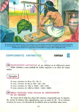 IIc_I., ._a_ " I U , _"I•• _"_ioI_~ __"_""__"'_'"ctlp
........ _'1 11 _ _ _ _ ..._ _ .. _ ........ _,..........._ . _ , '
~_....a- ... , . Ia n _ _ _ _ . _ " ' - _ _
COMPLEMENTO ARITMETICO CAPITULO IX
8 COMPLEMENTO ARITMET ICO de un número es la diferencia entre
didlo número y una unidad de orden superior a $U cifra de mayor
orden,
Ejemplos I
El comp. oritmélico de 98 es 100 - 98 = 2
El comp. o,itrT"lélico de 356 es 1000 - 356 = 644.
El comp. o,itmélico d~ 1250 ~~ 10000 - 1250 = 87.50.
El comp. ofilmético d~ "200 es 100000 - 14200 = 85800.
@ RfGLA PRACTICA PARA HALLAR EL COMPLEMENTO
DE UN NUMERO
Se reo¡Ian de " (odas las cirra.~ del número, empelando por la i7.quier.
da, menos la última cifr"d signifiClth·a. que se resta de 10. Si el número
termina ell cera.. a la dercc:ha de la última re~fa se escriben estos ceros.
81
 
