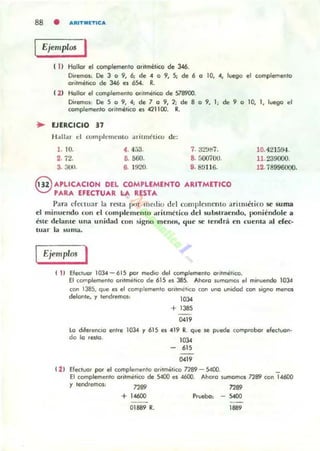 88 • AIUTMETICA
Ejemplos I
1 11 Hollar el complemen'o ori'mélico de 346.
Diremas: De 3 o 9, 6; de • o 9, 5; de 6 ° ID, ., lytgO el complemento
or'l'ml!.ico de 346 es 654. R.
( 2) Hollor el complemento aritmético de 578900.
Diremos: De 5 o 9, . ; de 7 o 9, 2; de 8 o 9, 1; de 9 o 10, 1, luego el
complemen'o ori,mético es .21100. R.
.. EJERCICIO 37
H;¡U"r el complcmemo ¡u"i,mt'l jro de;
1. 10. 4. ".-13. 7. ;J2'Jl:i7.
2. 72. O. &60. 8. 500700.
3. 30U. 6. 1920. 9. B!l1I6.
@ APlICACION DEL COMPLEMENTO ARITMETICO
PARA EFECTUAR LA RESTA
10.4215!H.
11. 239000.
12. í8996000.
Para det:war la resta pur medio del colllp!cmento aritnLético se suma
d minuendo con el Coml)lemelHo arilmclico dd 5ulJstraendo, poniéndole a
isu~ dc1aJlle una unidad con si¡¡;oo menOl'i, lJlle se lendrá en cuenta al er«-
luar la suma.
Ejemplos I
( 11 Elecluo. 103.4 - 615 por ~io del complemento ori/metico.
El complemento oll'mÍ!tico de 615 es 385. Ahora sumamos el minuendo 1034
con 1385, que es el complemento olltmchco con UI>O unidad con signo menos
delonle, y tendremOl: 1034
+ 1385
"lO
lo diferenciO entre
do lo resto.
1034 Y 615 es 419 R. que se
1034
ptJede comprobar efectuon-
615
"lO
( 2 ) Efectuor ~ el complemento olltmal;Co n89 - S4OO.
El complemento aritmético de 5400 es 4600. Ahora SU!TlOfT1()S nrD con 14600
y tendremos: n89 n89
+1<600
01889 R.
Prueba: - 5400
1889
 