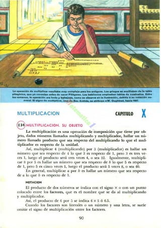 f'
I LI r
1[ ,.
-
.a _.1601 ......"""'!le. __ ..., c.......~. _.10.-.-.........._ ..........'"...1.......
pihoaMca, ..... ,,_ _ _ -.o. ...... pltAQ<oo. .. .... _1_001 ....._ _ d. lO........... __ .
_ ......_ . la _1Id......._ " ....u-... co....... -.v. _l."__n. _ ... - '... _
m_....................Ie• • _d*"............_.0O•.C...."....__,en.
MULTIPLlCACION CAPITULO x
8 MUlTIPLICACION. su OBJETO
La muhiplicación es una operación de composiciÓn que tiene por oh-
jClo, dadOll numeros llamados multiplicando y muhiplicador. hallar un nú'
mero llamado producto que sea respecto dd muhiplicando lo que el mulo
tipLicador es resp«IO de la unidad.
A~i. muhiplicar 4 (multiplicando) por 3 (multiplicador) es hallar un
número que sea TN)Xcto de 4 lo que 3 es respecto de 1, pt:ro :l es tres ve·
ces 1, luego el producto será tfes veces 4, o sea 12. Igualmente. multipli.
car 8 por 5 es hallar un número que sea respecto de 8 lo que 5 es respecto
de 1, pero 5 es cinco veces l. luego el pTOducto será 5 veces 8. o sea 40.
En general, multiplicar a por b es hallar un número que sea r('Specto
de a lo que b ('S respecto de l.
NOTACION
El producto de dos números se indica con el signo x o con un punto
colocado entre los (actores, que es el nombre que se da al multiplicando
y multiplicador.
Asl, el produclO de 6 por 5 se indica 6 x 5 Ó 6.5.
Cuando los ractores son literales o un número y una letra, se suele
omitir el signo de multiplicación t:JItre los facwres.
90
 