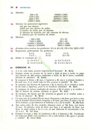 94 • AlltlTMlTICA
11. Efectuar:
234 x 56.
1228 x 315.
4.,.44 x 917.
12345 x &132.
100001 x 1001.
3245672 x 200:3.
500()()45 x 7004.
12345678 x 12004.
J.2. E(ectuar la~ operaCIones siguientes:
s.;6 por una deceua.
M:325 por unil de<:ena de milla r.
1 centena de miUill' por 14 d«enas.
17 décilnil~ de centenas por 145 centenas de decena.
ti cem cnil! por 19 ttntenillo de millar.
18. Efedu.lr:
, 324 x 100.
t 121:1 x JOOO.
., 1!k165.J x 100000.
" 766á:H x 10000000.
20 x :JO.
400 x 40.
12000 x :3400.
70000 x 42000.
a. t<.:u.inl.<!.' Cllra5 Icodd" los proouClOS: 13 x 4; 45 x 32; 176 x54:3; 1987 x 5 1 5~
!ti. }{epre;entar gr.i hl1uueUle los productos:
4 x2. 5x5. 7x8.
;.Ix6. tix6. 11 x 14.
16. H allilr el r~wltildo de
•l .
~
••
,.
6.
,.
..
o.
a) 3X4X5.
1.1) 2x2x3x 4.
(JERCICIO 41
c) 8x 7 x6x3.
ti) 5x ll x l 3x7.
A 6 c~ cada lápiz, tcuánto importar.in/1 docenas? R. $5.04.
I:.ruiquc vcmlc un U'l reno de l4 ircas a $500 el area y recibe en pago
ono lerueno d" riOO ruellOS cuaunÓ!:6 a Tazón de $3 el meno cuadrado.
tCuánto 11: ildcudan ~ R. $4600.
Se compran 8 librOli a $2 uno, 5 lapittr05 a SI uno y 4 plumas Iucnte5 a
$3 cada una. ~i !oC vende tooo en SIIl, ¿c:u¡j nto $e pierc.le~ R . SI5-
Se comprdll :H6 c.locenas de lapiceros a $5 la dOCCllil. Si se ve nden a taZÓn
de SI cada 2 lapiceros. ¿cu;ll eIi el bendido obtenido? R. $216.
Se compran 1'14 metros cuadrddOlo de terreno a $3 el metro, y se venden a
560 la docena de menos. ¿Cuállto IIC g'dna? R. $168.
Se (ompran 40 lápices por $2. ¿Cuánto se ganará si se venden toclos a
72 (l!. la docena? R. SO.40.
Un auto ¡,¡¡Jc de Ciudad IIbdco haóa Monterrey a 60 Kms. por hora y otro
sale de Ciuúaú México hacia AC'dpulco a 70 Km$. por hora. Si ¡alen a las 10
de la mañana, ¿a qué dist:<nci" se hallará n a la I de la t:<nIe? R. 390 Km&.
Do!; au tOlo !ktlen de dos cllldade~ dist:<ntes e ntre sI 720 Kms. uno hacia
el otro. El primero anda 40 Knu. por hord y el segundo 30 Kms. por
hord. Si salen ambos ¡¡ las g a. m., ta qué distancia se encontrdrán a l:u.
11 a. 111.1 R . 510 KIlU.
Compré 14 trajei a $30; 22 sombreros a $2 y 8 b<J${OIICS a $5. Vendiendo
los traje; por $;)('.0, C'~da sombrero a 51 y cada bastón a S3, .!g'dllO o pierdo
y (uánlQ~ R . C" no $102.
 