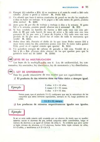 10.
11
12
13.
MULTrPLlCAcrON • 95
Corn/)Cc 11" coIballQl; a $7U; 15 se murieron y el resto lo verxli a $80 cada
(aua lo. ¿Gané o perdí y cuiÍ.mo? R. Perdí S50.
Pn alh;ulil que holce 6 mellO!; cuadr..uJos de pared en un día ha empleado
!l dja¡¡ en haftr un trahajo. ~i le pagan a 56 o da metro de pared. ¿cuánto
debe r'edl)!r? R . $288.
JUIIII ¡;.II1,1 S6 pur día de lI":lbajo y trabaja 5 1..1101) a la semana. Si gasta
S~ 1 a 1.. .c:lll;lIla, ¿cuántu pUt.'<.Ic ahorrdr t:n B M!fIlamllir R. 572.
.se, h;H1 ,,,uditlo 14 llalriles de h'!.Tina a $18 cada uno con una potr·
,1Ida d" $2 por c;ada barril; 2U sacos de arrOl a $4 cada uno COII tina
¡;a nallCla 1..1" SI pOI ...(0 Y 7 sacos do: rlijolt.'5 a $15 oda UTlO con una
pt',dIC1" de 53 IX)I" SilCO. ¿CuJ I lue el COlIto de (ocia la merCdnda que
"endi~ R. ~61i.
t'ml"O titone 565, I':ltlldo el dohle de lo (Iue tiene Pedro meJlO$ $16 y
JUdit tanto como lo.. dos anteriores juntO§ m,h SId. Si entre tocios g-.utan
51:!~. ~{u;l es el capital c"mun que quetlal R . 5252.
I'n g;¡nMk:ro CIHtlpró 80 calX:la~ de ganado a 540 una. Vendió 30 a
545 y 2.'1 .. $4~ . ¿Cu: mu debe ohtcncr de las (¡ue qued.m para que J¡¡
gallallda tm..] :;C-.I tic .~~om R . $1050.
eLEYES CE LA MUL~IP_LlC~CION . .
Las le}'('"'¡ de la rnuh'p!tt;,'ICtf)1l !lOn 6: U !)' de uniformidad, ley con-
mutada, ley a.Y.X:iativil, ley di~)(i:I i"a, ley de monOloníil )' ley distributiva.
8 1. Uf DE UNIFORMIDAD
Esta ley puede cnullci~rst: de tfa noodos que Son t:luivaJentes;
1) El producto de dos números tiene un valor unico o siempre igual.
Ejemplo I 5 siUo' X:2 = 10 ,,110•.
5 meKI' X 2 = 10 meoaJ..
S día. x 2 = 10 días.
Vemos pues, que el producto S X 2, ,uolqulflfo que seo lo naturolezo de los
COfluntos que estos numeros reprc.enten, SIempre es 10, luego podemos es-
, ..bir:
5 x 2=1D. .....
2) Lo5 I'roduuos de numeros rell'C<livamente igualo; !iOn iguales.
Ejemplo I
Si en un oulo rodeo OSlenlo eslo ocupado por un olumoo de modo que 00 q...edon
osienlos vocios nI olUrMOS de pie, ombos conluntos eston ,oordinodoJ, luego el
nUmero de alumnos o es iguol 01 númefo de sillos b. Es evidente que poro ser110f
O triple número de glUfTlllO$, o X 3 olUfMos, heri'ln 10110 "iple numero de ,illos,
b X 3 sillos, y tenótÍOrTIQS o X 3 = b X 3.
 