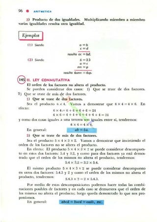 3) Produrto de dos igualdadn. Muhiplicando miembro a miembro
varias i¡;;ualdarles resulta otra igualdad.
Ejemplos I
11) Siendo
lZ) Siendo
o =b
c=d
re$ulto oc - bd.
6 = 2.3
o =e
mn =p
,esulta 60mn 6cp.
e11. LEY CONMUTATIVA
El orden de los faclores no altera el producto.
Se pUl'tlen co",idcrilJ" dos casos: 1) Que se mue de dos faclOres.
2) Que ,c trate de más de dos factores.
1) Que se trate de dos ractme;.
Sea el produllo ,'x4. 'a m05 a demostrar que ti x 4 = 4 x 6. En
efecto:
6x 4= li+6 + 6+6 = 24
4x6 = 4 +4+ 4+ 4+4+4=24
y como dos cosas iguall>S iI
En gener..1:
2) Que se trate de
una tercera son iguales entre sí, lendrem05:
6x4 = 4x6.
4b = bao
más de dos factores.
Sea el produclo 5 x 4 X 3 x 2. Vamos a demostrar que invirtiendo el
orden de 105 (;lCtureS no se ahera el protluno.
En efeclo: El pnxlucto 5 x 4 x a x :! se puede considerar descompues-
to en estos dos rac.:lore): 5.-1 y J.2. Y como para dos factores ya está demos·
trado (Itle el orden de los mismos no altera el producto. tendremOli:
5.4 x 3.:l = 3.2 x 5.4.
El mismo pwduClo 5 x 4 x 3 x ~ se puede considerar descompuesto
en Otros dos factorn: 5.4.3 )' 2 )' COIllO el orden de los mismos no altera el
prc:x.lucto. leudrclIIO!i:
5.4.3 x :! = 2 x 5.4.3.
l'or medio de eM,u dC$(;olllpDlii..ioncs pudemOli hacer lodas las combi·
naciones posibles de lactores y en cada caso se demuestra que el orden de
los mislllos 110 allera d proouclU: luego queda demostr:.do lo que nos pro-
poniamos.
1:.n gene-ral:
 