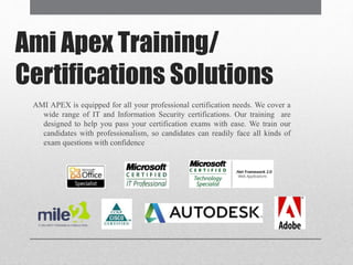 Ami Apex Training/
Certifications Solutions
AMI APEX is equipped for all your professional certification needs. We cover a
wide range of IT and Information Security certifications. Our training are
designed to help you pass your certification exams with ease. We train our
candidates with professionalism, so candidates can readily face all kinds of
exam questions with confidence
 