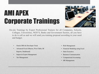 AMI APEX
Corporate Trainings
On-site Trainings by Expert Professional Trainers for all Companies, Schools,
Colleges, Universities, NGO’S, Banks and Government Sectors, all you have
to do is call us and we will send you training proposal according to your need
and budget.
• Oracle DBA & Developer Track
• Advanced Excel (Macros, Pivot Table, BI
Reports, Dashboard)
• Import & Export Management
• Tax Management
• Risk Management
• Financial Modeling using Excel
• Sales Executive
• Business Communication
• Computerized Accounting
• HR Management
 
