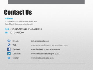 Contact Us
Address
FL-3/10 Block-5 Rashid Minhas Road, Near
Bank Islami, Gulshan-e-Iqbal,Karachi.
Cell: +92-345-2122048, 0345-6016828
Ph: 021-34969290
E-Mail: info.amiapexedu.com
Web: www.amiapexedu.com, www.amiapex.com
Facebook: www.facebook.com/AMIcomputer
Linkedin: www.linkedin.com/amiapex 2000
Twitter: www.twitter.com/ami apex
 
