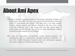 About Ami Apex
AMI Apex a globally recognized leader in Information technology trainings and
certifications since 2001. We offer wide variety of IT certifications under high
profile IT professionals and experts. AMI Apex has a very large strategic
alliance, training capacity and industry integration. We have some of the
world best instructors and a very strong team who has trained many IT
professionals over the Pakistan. We provide all major international vendors’
certifications and trainings all over Pakistan.
AMI Apex has successfully accomplished various training programs with
multinational and local organizations including Pakistan Government, US
Aid, DAE, Sindh Parliament, Financial sector, law enforcement agencies,
universities, education institution and many others.
 