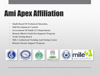 Ami Apex Affiliation
• Sindh Board Of Technical Education.
• Skill Development Council.
• Government Of Sindh (I.T Department)
• Benazir Bhutto Youth Development Program
• Trade Testing Board
• Mile 2 Authorized Training And Testing Center
• Benazir Income Support Program
 